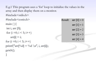 E.g.1 This program uses a ‘for’ loop to initialize the values in the
array and then display them on a monitor.
#include<stdio.h>
#include<conio.h>
main ( ){
int i, arr [5];
for (i =0; i < 5; i++)
arr[i] = i;
for (i =0; i < 5; i++)
printf("arr[%d] = %d n", i, arr[i]);
getch();
}
 