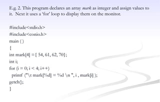 E.g. 2. This program declares an array mark as integer and assign values to
it. Next it uses a ‘for’ loop to display them on the monitor.
#include<stdio.h>
#include<conio.h>
main ( )
{
int mark[4] ={ 54, 61, 62, 70};
int i;
for (i = 0; i < 4; i++)
printf ("t mark[%d] = %d n ", i , mark[i] );
getch();
}
 