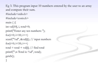 Eg 3. This program input 10 numbers entered by the user to an array
and compute their sum.
#include<stdio.h>
#include<conio.h>
main ( ){
int val[10], i, total=0;
printf("Enter any ten numbers: ");
for(i=0; i<10; i++)
scanf("%d", &val[i]); // input numbers
for(i=0; i<10; i++)
total = total + val[i]; // find total
printf("n Total is: %d", total);
getch();
}
 