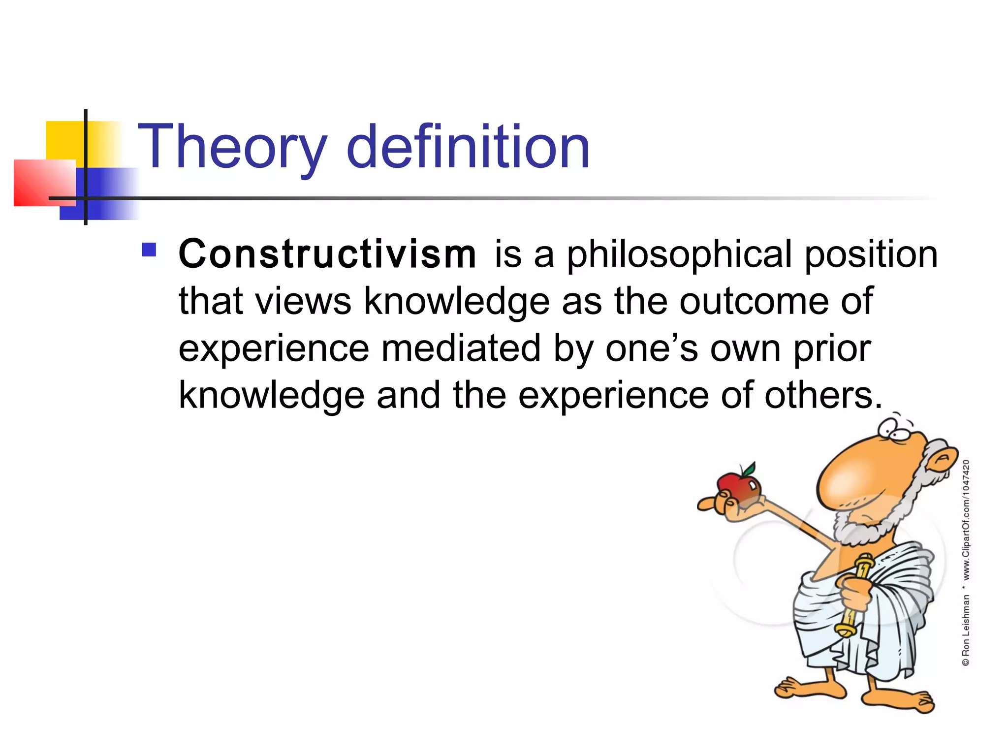 Theory definition
   Constructivism is a philosophical position
    that views knowledge as the outcome of
    experience mediated by one’s own prior
    knowledge and the experience of others.
 
