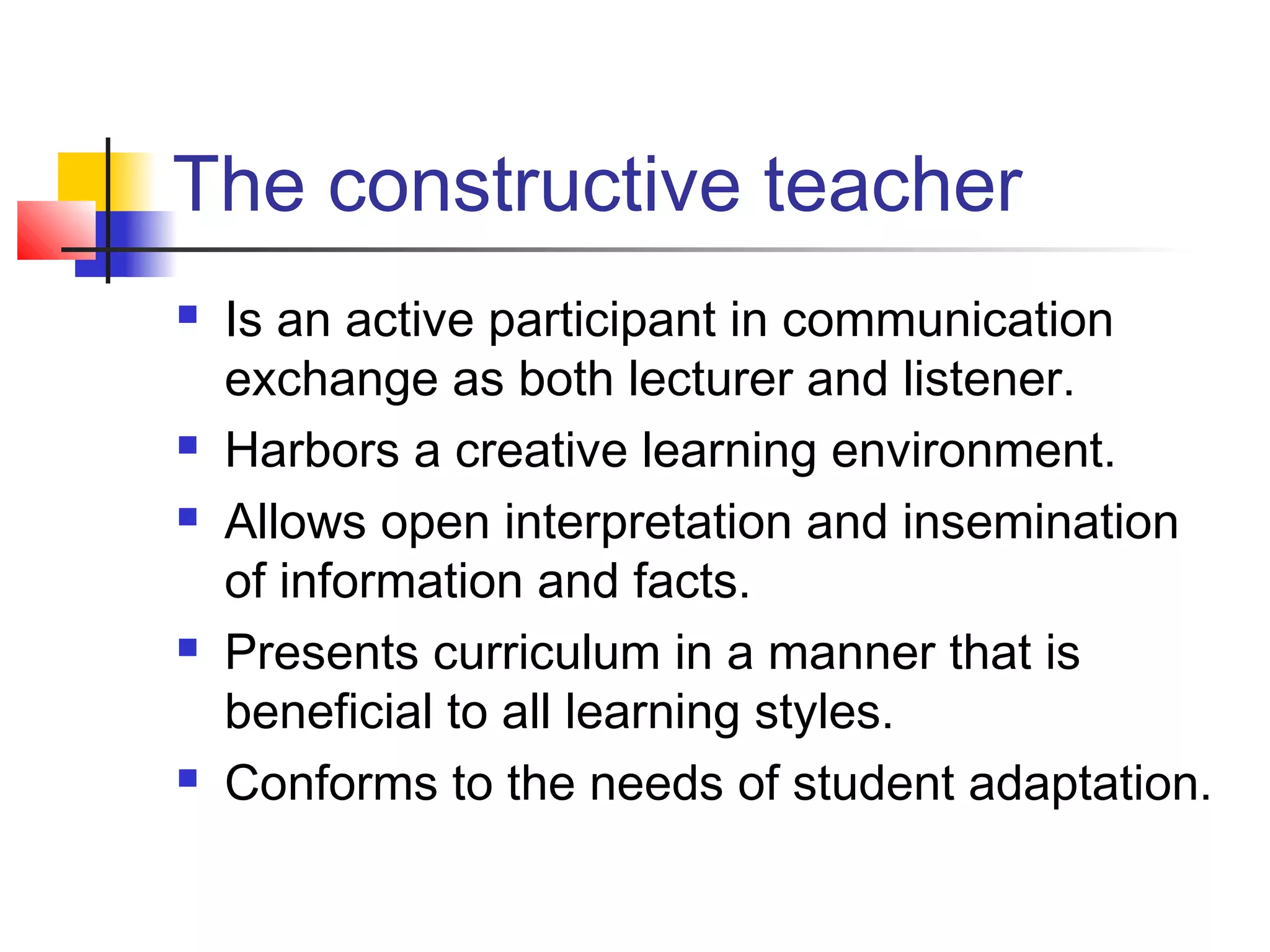 The constructive teacher
   Is an active participant in communication
    exchange as both lecturer and listener.
   Harbors a creative learning environment.
   Allows open interpretation and insemination
    of information and facts.
   Presents curriculum in a manner that is
    beneficial to all learning styles.
   Conforms to the needs of student adaptation.
 