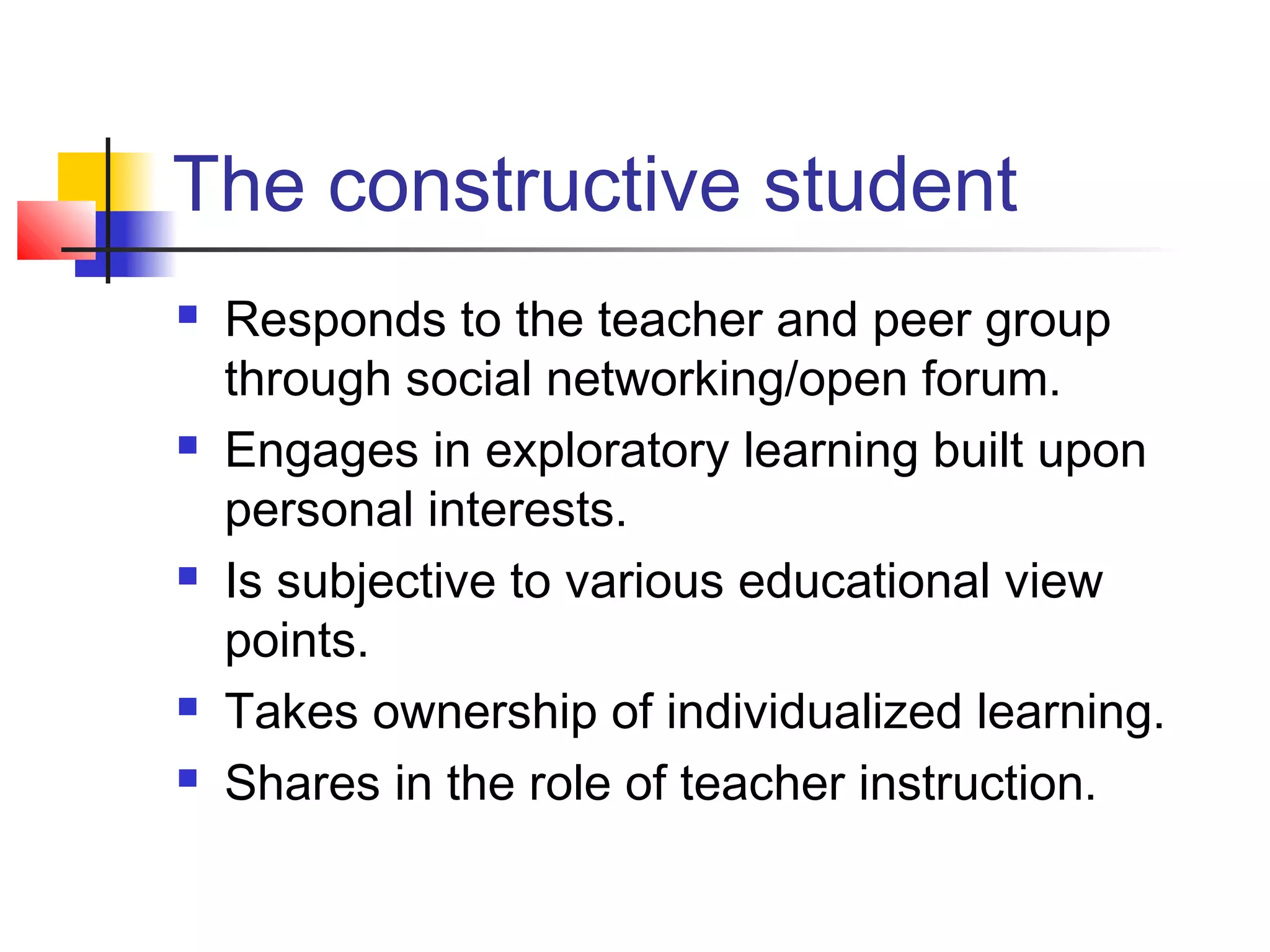The constructive student
   Responds to the teacher and peer group
    through social networking/open forum.
   Engages in exploratory learning built upon
    personal interests.
   Is subjective to various educational view
    points.
   Takes ownership of individualized learning.
   Shares in the role of teacher instruction.
 