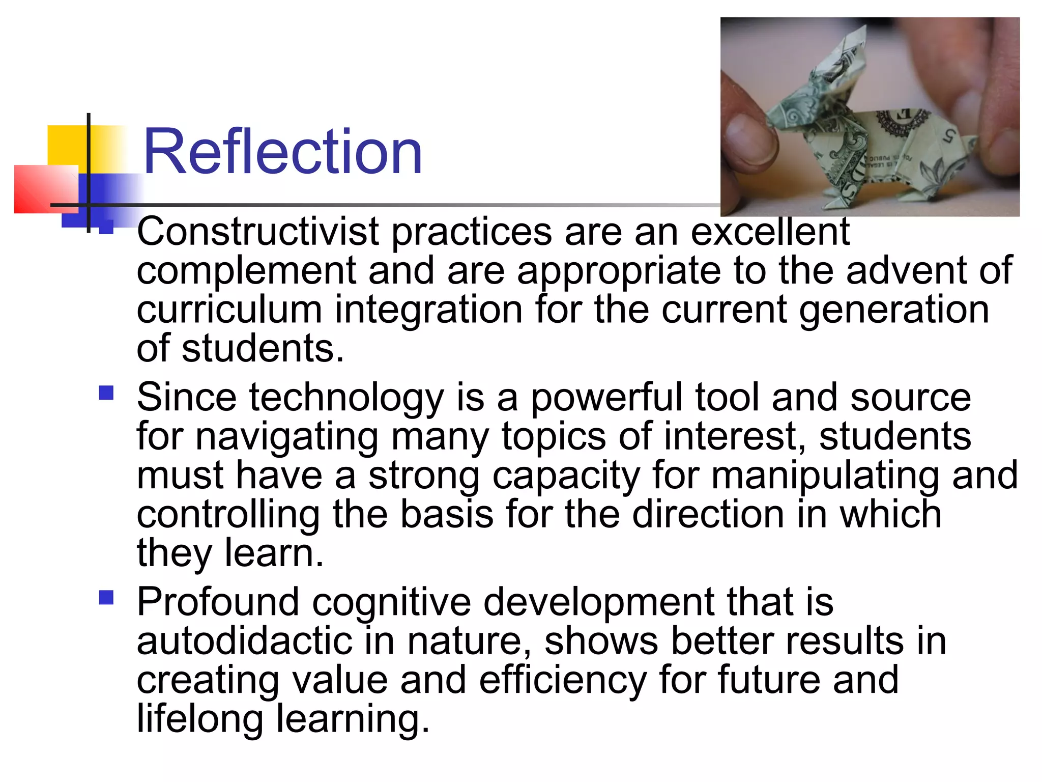 Reflection
   Constructivist practices are an excellent
    complement and are appropriate to the advent of
    curriculum integration for the current generation
    of students.
   Since technology is a powerful tool and source
    for navigating many topics of interest, students
    must have a strong capacity for manipulating and
    controlling the basis for the direction in which
    they learn.
   Profound cognitive development that is
    autodidactic in nature, shows better results in
    creating value and efficiency for future and
    lifelong learning.
 