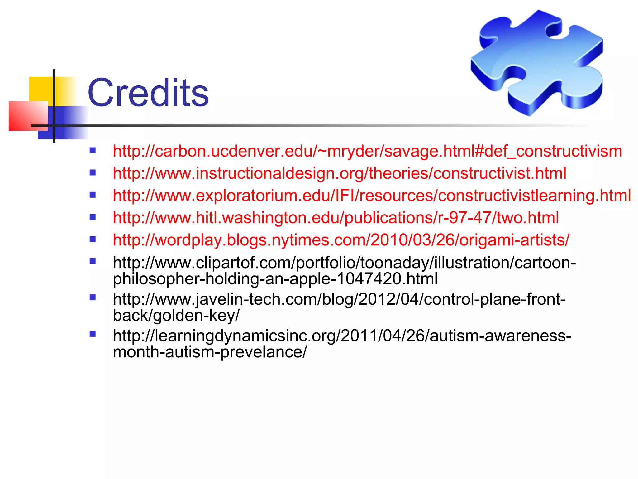 Credits
   http://carbon.ucdenver.edu/~mryder/savage.html#def_constructivism
   http://www.instructionaldesign.org/theories/constructivist.html
   http://www.exploratorium.edu/IFI/resources/constructivistlearning.html
   http://www.hitl.washington.edu/publications/r-97-47/two.html
   http://wordplay.blogs.nytimes.com/2010/03/26/origami-artists/
   http://www.clipartof.com/portfolio/toonaday/illustration/cartoon-
    philosopher-holding-an-apple-1047420.html
   http://www.javelin-tech.com/blog/2012/04/control-plane-front-
    back/golden-key/
   http://learningdynamicsinc.org/2011/04/26/autism-awareness-
    month-autism-prevelance/
 