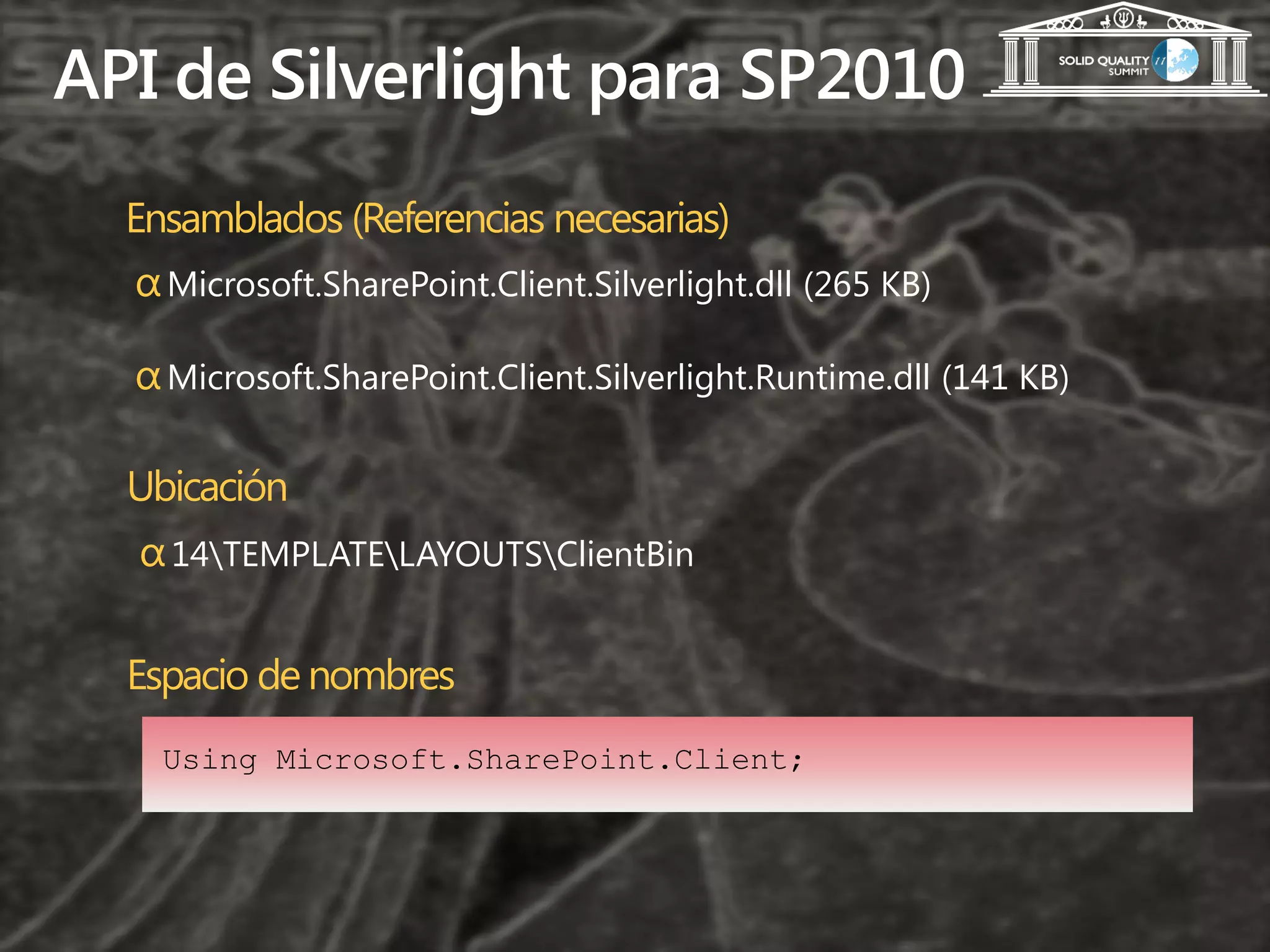 API de Silverlight para SP2010
  Ensamblados (Referencias necesarias)
  α Microsoft.SharePoint.Client.Silverlight.dll (265 KB)

  α Microsoft.SharePoint.Client.Silverlight.Runtime.dll (141 KB)

  Ubicación
  α 14TEMPLATELAYOUTSClientBin

  Espacio de nombres
    Using Microsoft.SharePoint.Client;
 