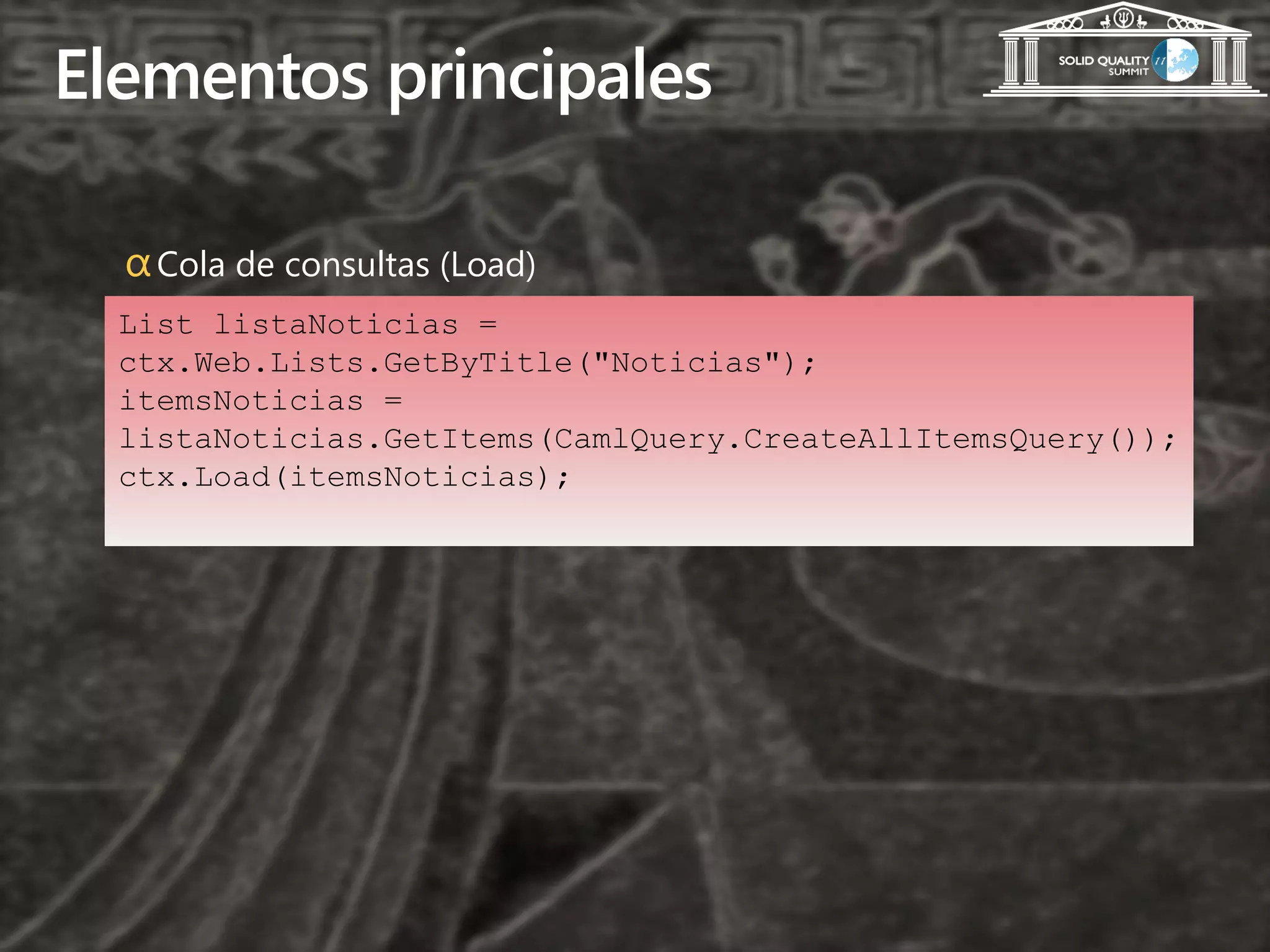 Elementos principales

  α Cola de consultas (Load)
  List listaNoticias =
  ctx.Web.Lists.GetByTitle("Noticias");
  itemsNoticias =
  listaNoticias.GetItems(CamlQuery.CreateAllItemsQuery());
  ctx.Load(itemsNoticias);
 