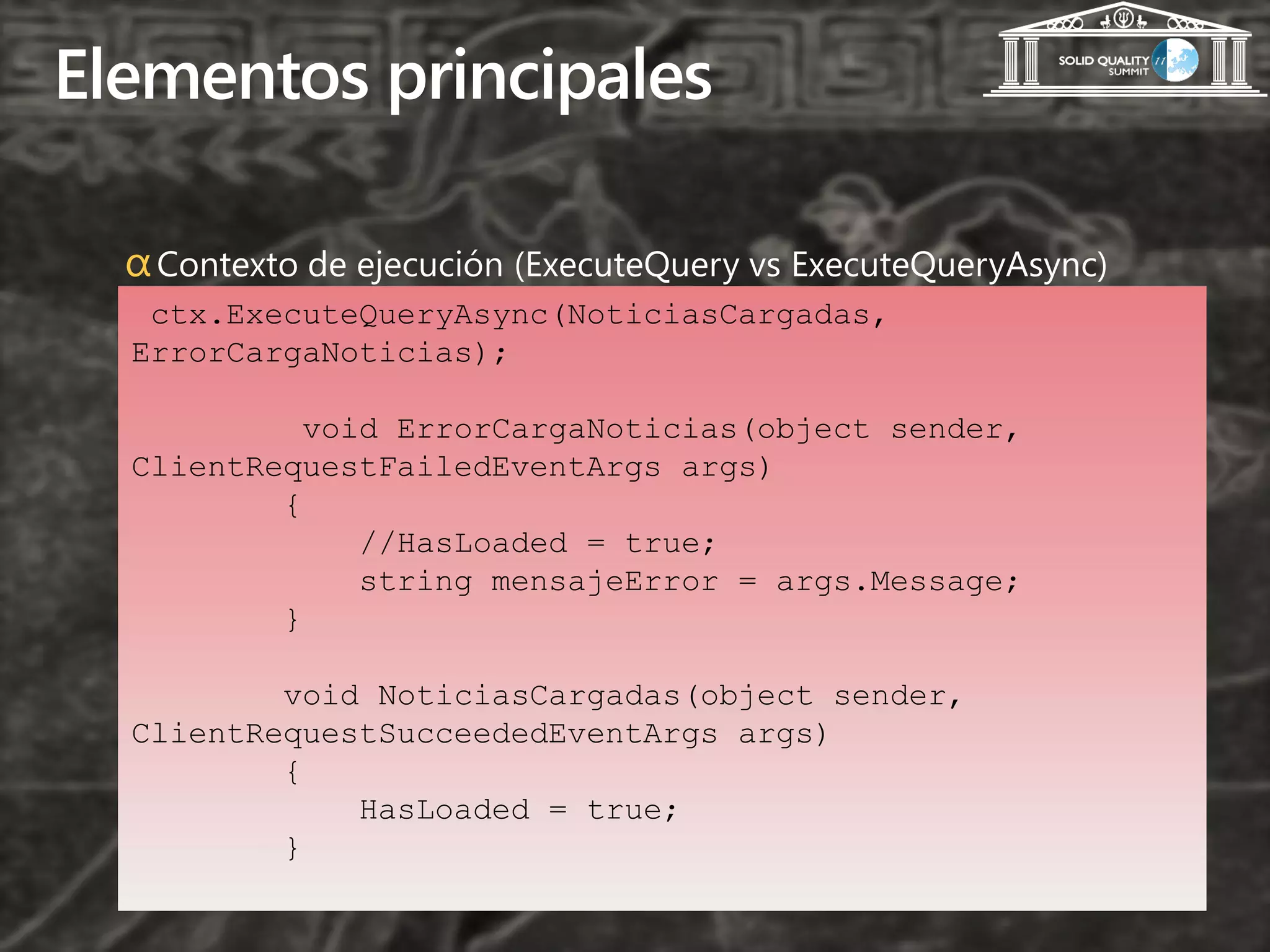 Elementos principales

  α Contexto de ejecución (ExecuteQuery vs ExecuteQueryAsync)
   ctx.ExecuteQueryAsync(NoticiasCargadas,
  ErrorCargaNoticias);

            void ErrorCargaNoticias(object sender,
  ClientRequestFailedEventArgs args)
          {
               //HasLoaded = true;
               string mensajeError = args.Message;
          }

          void NoticiasCargadas(object sender,
  ClientRequestSucceededEventArgs args)
          {
              HasLoaded = true;
          }
 