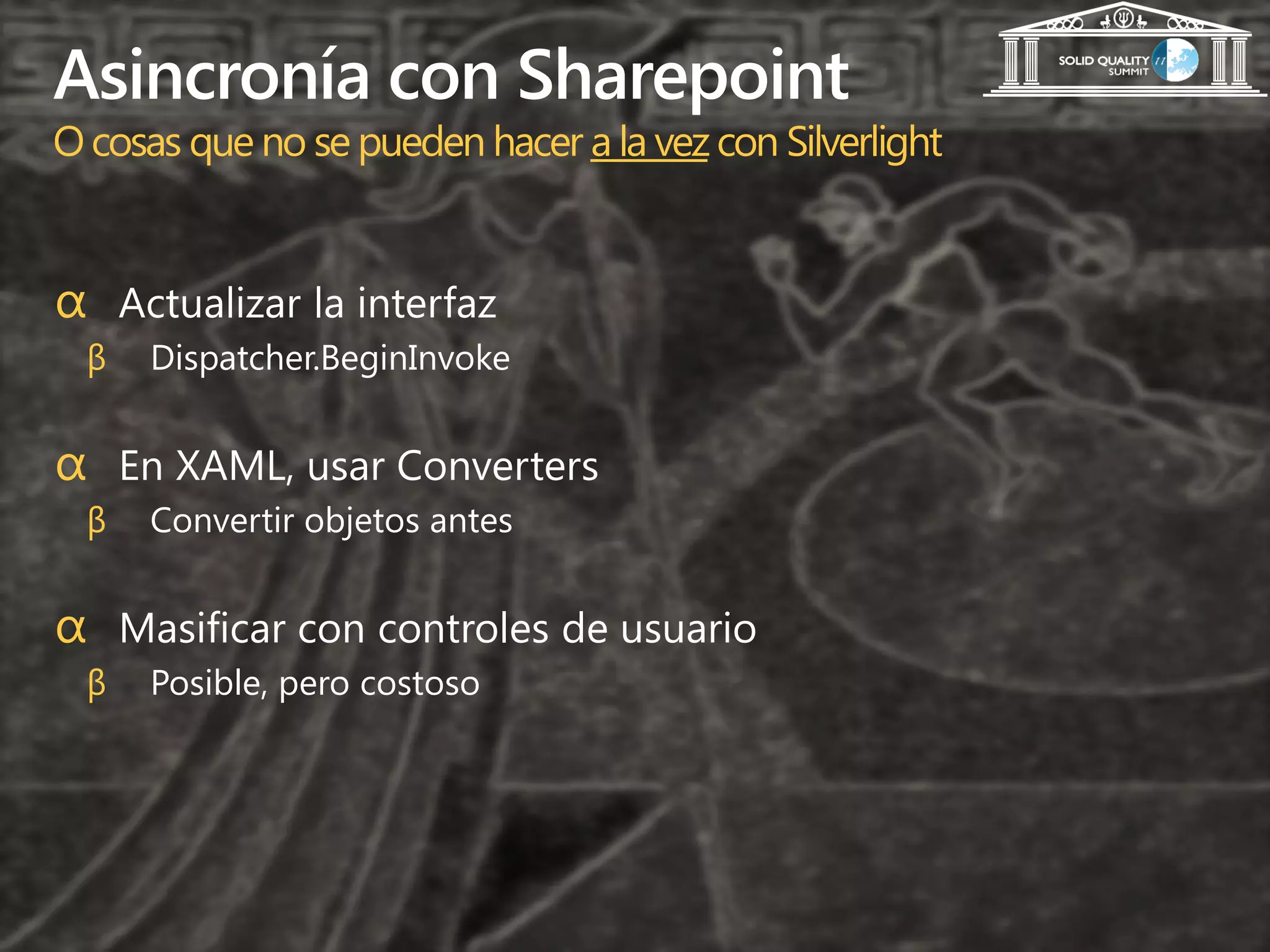 Asincronía con Sharepoint
O cosas que no se pueden hacer a la vez con Silverlight


α Actualizar la interfaz
  β   Dispatcher.BeginInvoke


α En XAML, usar Converters
  β   Convertir objetos antes


α Masificar con controles de usuario
  β   Posible, pero costoso
 