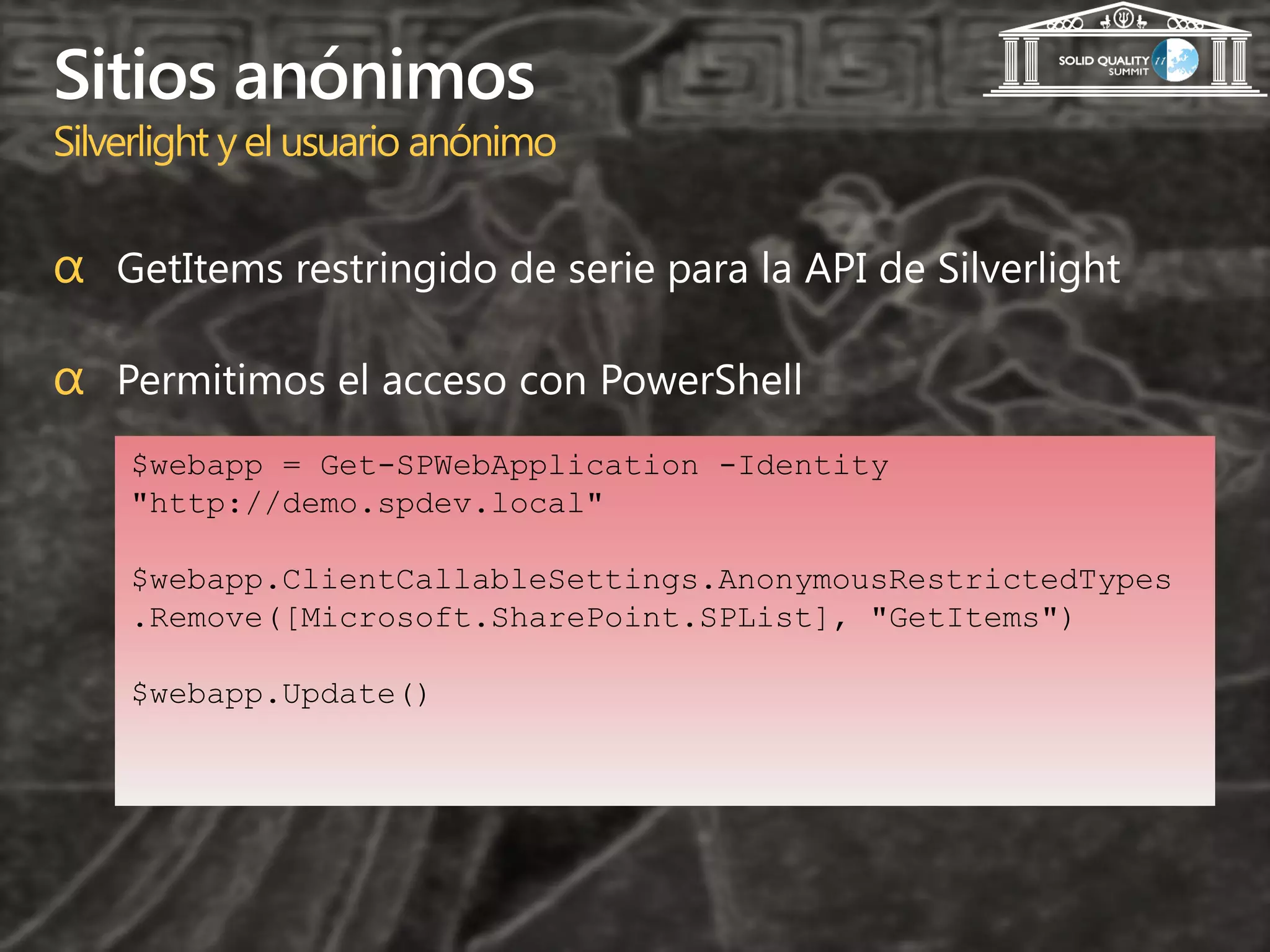 Sitios anónimos
Silverlight y el usuario anónimo

α GetItems restringido de serie para la API de Silverlight

α Permitimos el acceso con PowerShell
    $webapp = Get-SPWebApplication -Identity
    "http://demo.spdev.local"

    $webapp.ClientCallableSettings.AnonymousRestrictedTypes
    .Remove([Microsoft.SharePoint.SPList], "GetItems")

    $webapp.Update()
 