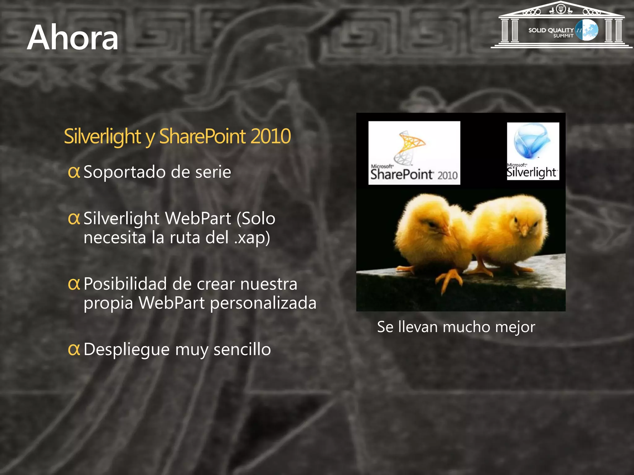 Ahora

 Silverlight y SharePoint 2010
  α Soportado de serie

  α Silverlight WebPart (Solo
    necesita la ruta del .xap)

  α Posibilidad de crear nuestra
    propia WebPart personalizada

  α Despliegue muy sencillo
 