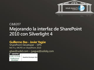 C&B207
Mejorando la interfaz de SharePoint
2010 con Silverlight 4
Guillermo Bas - Javier Yagüe
SharePoint Developer - DPS
MCTS y MCPD en SharePoint 2010
gbas@solid.com – jyague@solidq.com
 