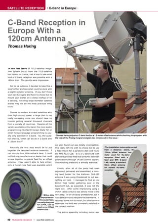 SATELLITE RECEPTION                              C-Band in Europe




C-Band Reception in
Europe With a
120cm Antenna
Thomas Haring




In the last issue of TELE-satellite maga-
zine Sylvain Oscul, from the TELE-satellite
test center in France, had a look to see what
kind of C-band reception was possible with a
180cm dish. The results were impressive.


   Not to be outdone, I decided to take this a
step further and see what could be done with
a slightly smaller antenna. If you don’t have
your own backyard and have no choice but to
mount your dishes on a steep rooftop or on
a balcony, installing large-diameter satellite
dishes may not be the most practical thing
to do.


   Thanks to modern Ku-band satellites with
their high output power, a large dish is not
really necessary since you should have no
trouble getting several thousand channels
from a variety of countries. Despite all the
variety available on Ku-band, the more exotic
programming (like North Korean State TV) or
other foreign language programming is usu-
ally only available in C-band. So, the ques-                Thomas Haring adjusts a C-band feed on a 1.2-meter offset antenna while checking his progress with
tion then is, “what can we do in C-band with               the help of the Prodig-5 signal analyzer also introduced in this issue

a 120cm dish?”
                                                           we later found out was totally incompatible.
   Naturally the ﬁrst step would be to put                 This really left me with no choice but to use         The installation looks quite normal
together the required antenna assembly.             I                                                           from a distance: above, the
                                                           a feed meant for a parabolic dish and found
                                                                                                                120cm offset antenna nor-
ran into my ﬁrst little setback here: I could              the MTI AC21-C2B. It is a C-band LNB with
                                                                                                                mally used for Ku-band
not ﬁnd any manufacturer or dealer that could              standard grooved feed that switches between          reception ﬁtted with a
scrape together a special feed for an offset               polarizations through 14/18V control signals.        feed and MTI C-band
antenna.     Ebay wasn’t able to help either;              The matching dielectric is already available.        LNB; below, a standard
only a funnel-type feed was available which                                                                     90cm offset antenna
                                                                                                                for normal Ku-band
                                                             Finally, after all of the parts had been
                                                                                                                reception
                                                           organized, delivered and assembled, a miss-
                                                           ing feed holder for the Kathrein CAS-120
                                                           antenna I was using threatened to put eve-
                                                           rything on hold.    I managed to ﬁnd an old
                                                           60mm feed holder gathering dust in the
                                                           basement but, as expected, it was not the
                                                           right size.   After some improvising using a
                                                           75mm cable conduit I was able to move to the
                                          With a little    next step. It isn’t exactly professional, but it
                                       improvisation       is an effective and inexpensive alternative. It
                                     this scalar feed,     required some skill to install, but after several
                                   normally designed
                                                           attempts the feed was ultimately installed in
                                   for a PFA, can be
                                   used on an Offset       the correct position.
                                   antenna too.
                                                             The entire assembly including motor was



42 TELE-satellite International — www.TELE-satellite.com
 