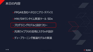 © Copyright 2018 Xilinx
本日の内容
˃FPGAを含むヘテロジニアス・デバイス
˃HW/SWランタイム実装ツール SDx
˃プログラミングモデルと設計フロー
˃汎用ライブラリの活用とスクラッチ設計
˃ディープラーニング推論モデルの実装
>> 10
 