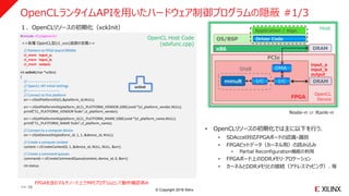 © Copyright 2018 Xilinx
OpenCLランタイムAPIを用いたハードウェア制御プログラムの隠蔽 #1/3
#include <CL/opencl.h>
<<各種 OpenCL型(cl_xxx)変数の定義>>
// Pointers to FPGA board DRAMs
cl_mem input_a;
cl_mem input_b;
cl_mem output;
: :
int xclInit(char *xclbin)
{
//----------------------------
// OpenCL API Initial Settings
//----------------------------
// Connect to first platform
err = clGetPlatformIDs(1,&platform_id,NULL);
err = clGetPlatformInfo(platform_id,CL_PLATFORM_VENDOR,1000,(void *)cl_platform_vendor,NULL);
printf("CL_PLATFORM_VENDOR %s¥n",cl_platform_vendor);
err = clGetPlatformInfo(platform_id,CL_PLATFORM_NAME,1000,(void *)cl_platform_name,NULL);
printf("CL_PLATFORM_NAME %s¥n",cl_platform_name);
// Connect to a compute device
err = clGetDeviceIDs(platform_id, 1, 1, &device_id, NULL);
// Create a compute context
context = clCreateContext(0, 1, &device_id, NULL, NULL, &err);
// Create a command queues
commands = clCreateCommandQueue(context, device_id, 0, &err);
int status;
: :
xclInit
OS/BSP
x86
FPGA
Driver Code
Application / Algo.
DRAM
PCIe
DMA
I/C I/Cmmult
Host
Shell
Node-n or Rank-n
DRAM
OpenCL
Device
OpenCL Host Code
(sdxfunc.cpp)
• OpenCLリソースの初期化では主に以下を行う．
• SDAccel対応FPGAボードの認識・識別
• FPGAビットデータ（カーネル用）の読み込み
• Partial Reconfiguration機能の利用
• FPGAボード上のDDRメモリ・アロケーション
• カーネルとDDRメモリとの接続（アドレスマッピング）、等
１．OpenCLリソースの初期化（xckInit）
input_a
input_b
output
>> 16
FPGAを含むマルチノード上でMPIプログラムとして動作確認済み
 