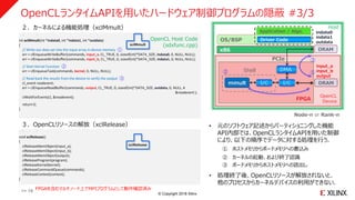© Copyright 2018 Xilinx
OpenCLランタイムAPIを用いたハードウェア制御プログラムの隠蔽 #3/3
: :
int xclMmult(int *indata0, int *indata1, int *outdata)
{
// Write our data set into the input array in device memory ①
err = clEnqueueWriteBuffer(commands, input_a, CL_TRUE, 0, sizeof(int)*DATA_SIZE, indata0, 0, NULL, NULL);
err = clEnqueueWriteBuffer(commands, input_b, CL_TRUE, 0, sizeof(int)*DATA_SIZE, indata1, 0, NULL, NULL);
// Start Kernel Function ②
err = clEnqueueTask(commands, kernel, 0, NULL, NULL);
// Read back the results from the device to verify the output ③
cl_event readevent;
err = clEnqueueReadBuffer(commands, output, CL_TRUE, 0, sizeof(int)*DATA_SIZE, outdata, 0, NULL, ¥
&readevent );
clWaitForEvents(1, &readevent);
return 0;
}
: :
void xclRelease()
{
clReleaseMemObject(input_a);
clReleaseMemObject(input_b);
clReleaseMemObject(output);
clReleaseProgram(program);
clReleaseKernel(kernel);
clReleaseCommandQueue(commands);
clReleaseContext(context);
}
xclMmult
xclRelease
OS/BSP
x86
FPGA
Driver Code
Application / Algo.
DRAM
PCIe
DMA
I/C I/Cmmult
Host
①②
③
Shell
Node-n or Rank-n
DRAM
OpenCL
Device
OpenCL Host Code
(sdxfunc.cpp)
２．カーネルによる機能処理（xclMmult）
３．OpenCLリソースの解放（xclRelease） • 元のソフトウェア記述からパーティショニングした機能
API内部では、OpenCLランタイムAPIを用いた制御
により、以下の順序でデータに対する処理を行う．
① ホストメモリからボードメモリへの書込み
② カーネルの起動、および終了認識
③ ボードメモリからホストメモリへの読出し
• 処理終了後、OpenCLリソースが解放されないと、
他のプロセスからカーネルデバイスの利用ができない．
input_a
input_b
output
indata0
indata1
outdata
>> 18 FPGAを含むマルチノード上でMPIプログラムとして動作確認済み
 