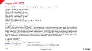 © Copyright 2018 Xilinx
mpirun実行ログ
[user1@abc123-1]$ mpirun -np 2 -machinefile hosts -genv I_MPI_DEBUG=2 ./run.exe binary_container_1.xclbin
[0] MPI startup(): Multi-threaded optimized library
[0] DAPL startup: RLIMIT_MEMLOCK too small
[1] DAPL startup: RLIMIT_MEMLOCK too small
[0] MPI startup(): cannot load default tmi provider
[1] MPI startup(): cannot load default tmi provider
[0] MPI startup(): RLIMIT_MEMLOCK too small
[0] MPI startup(): tcp data transfer mode
[1] MPI startup(): tcp data transfer mode
Linux:3.10.0-514.el7.x86_64:#1 SMP Tue Nov 22 16:42:41 UTC 2016:x86_64
Distribution: CentOS Linux release 7.3.1611 (Core)
GLIBC: 2.17
---
XILINX_OPENCL="/opt/dsa/xilinx_vcu1525_dynamic_5_1/xbinst"
LD_LIBRARY_PATH="/opt/dsa/xilinx_vcu1525_dynamic_5_1/xbinst/runtime/lib/x86_64:/opt/intel/compilers_and_libraries_2018.1.163/linux/compiler/lib
/intel64:/opt/intel/compilers_and_libraries_2018.1.163/linux/compiler/lib/intel64_lin:/opt/intel/compilers_and_libraries_2018.1.163/linux/mpi/intel64/li
b:/opt/intel/compilers_and_libraries_2018.1.163/linux/mpi/mic/lib:/opt/intel/compilers_and_libraries_2018.1.163/linux/ipp/lib/intel64:/opt/intel/compil
ers_and_libraries_2018.1.163/linux/compiler/lib/intel64_lin:/opt/intel/compilers_and_libraries_2018.1.163/linux/mkl/lib/intel64_lin:/opt/intel/compilers
_and_libraries_2018.1.163/linux/tbb/lib/intel64/gcc4.7:/opt/intel/compilers_and_libraries_2018.1.163/linux/tbb/lib/intel64/gcc4.7:/opt/intel/compilers_
and_libraries_2018.1.163/linux/daal/lib/intel64_lin:/opt/intel/compilers_and_libraries_2018.1.163/linux/daal/../tbb/lib/intel64_lin/gcc4.4:/opt/intel/com
pilers_and_libraries_2018.1.163/linux/mpi/intel64/lib:/opt/intel/compilers_and_libraries_2018.1.163/linux/mpi/mic/lib"
---
CL_PLATFORM_VENDOR Xilinx
CL_PLATFORM_NAME Xilinx
loading binary_container_1.xclbin
FPGA Time is 7.006104 [ms]
CPU Time is 1047.626972 [ms] CPUについては実装を最適化していないため、あくまで参考値として掲載
VCU1525ボードによる処理
>> 22
 