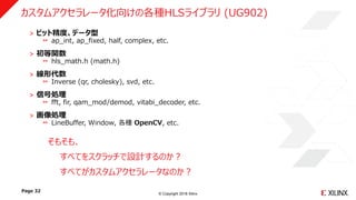 © Copyright 2018 Xilinx
˃ ビット精度、データ型
ap_int, ap_fixed, half, complex, etc.
˃ 初等関数
hls_math.h (math.h)
˃ 線形代数
Inverse (qr, cholesky), svd, etc.
˃ 信号処理
fft, fir, qam_mod/demod, vitabi_decoder, etc.
˃ 画像処理
LineBuffer, Window, 各種 OpenCV, etc.
Page 32
カスタムアクセラレータ化向けの各種HLSライブラリ (UG902)
そもそも、
すべてをスクラッチで設計するのか？
すべてがカスタムアクセラレータなのか？
 