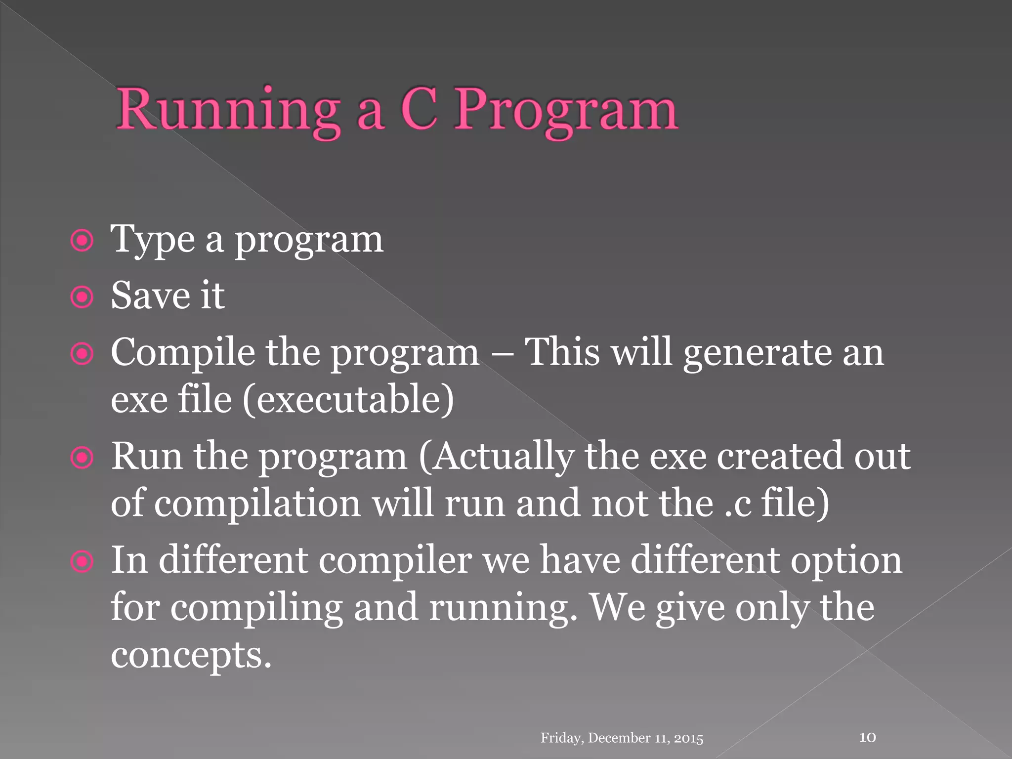  Type a program
 Save it
 Compile the program – This will generate an
exe file (executable)
 Run the program (Actually the exe created out
of compilation will run and not the .c file)
 In different compiler we have different option
for compiling and running. We give only the
concepts.
Friday, December 11, 2015 10
 