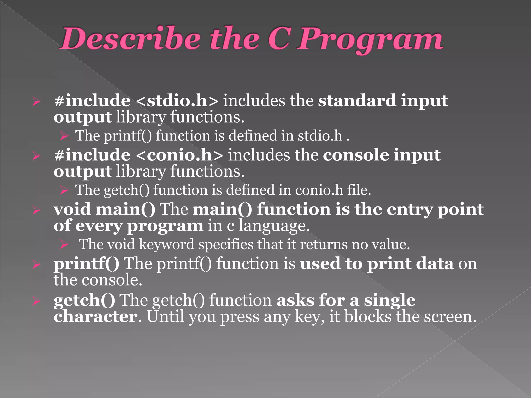  #include <stdio.h> includes the standard input
output library functions.
 The printf() function is defined in stdio.h .
 #include <conio.h> includes the console input
output library functions.
 The getch() function is defined in conio.h file.
 void main() The main() function is the entry point
of every program in c language.
 The void keyword specifies that it returns no value.
 printf() The printf() function is used to print data on
the console.
 getch() The getch() function asks for a single
character. Until you press any key, it blocks the screen.
 