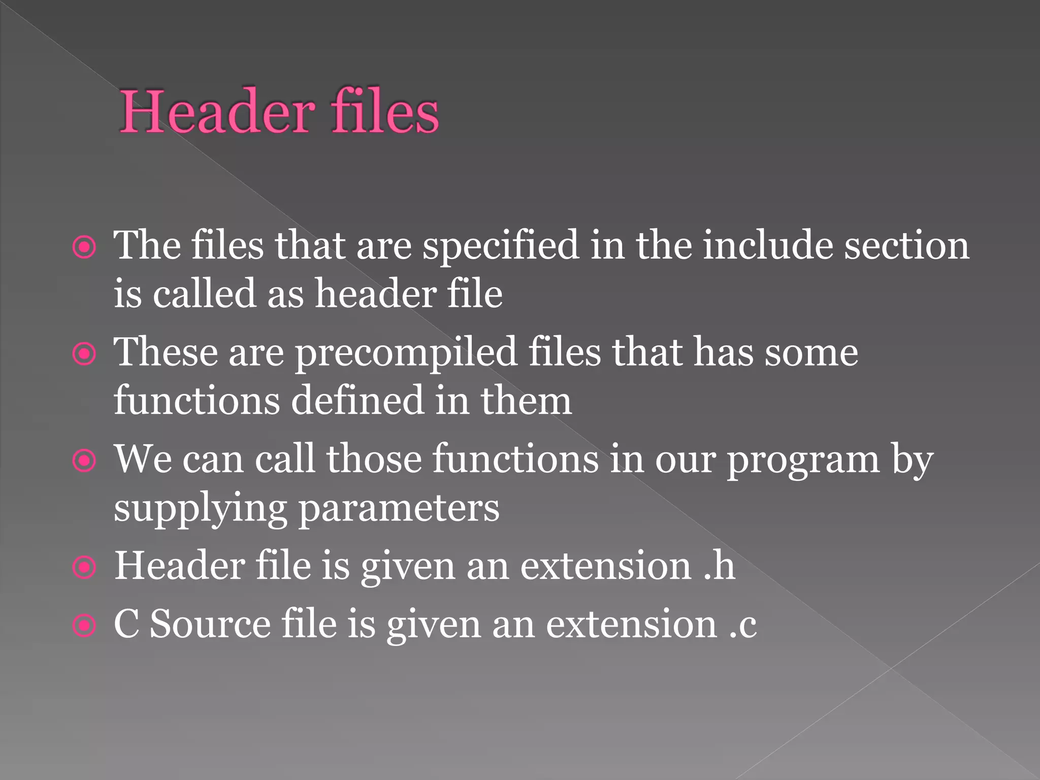  The files that are specified in the include section
is called as header file
 These are precompiled files that has some
functions defined in them
 We can call those functions in our program by
supplying parameters
 Header file is given an extension .h
 C Source file is given an extension .c
 