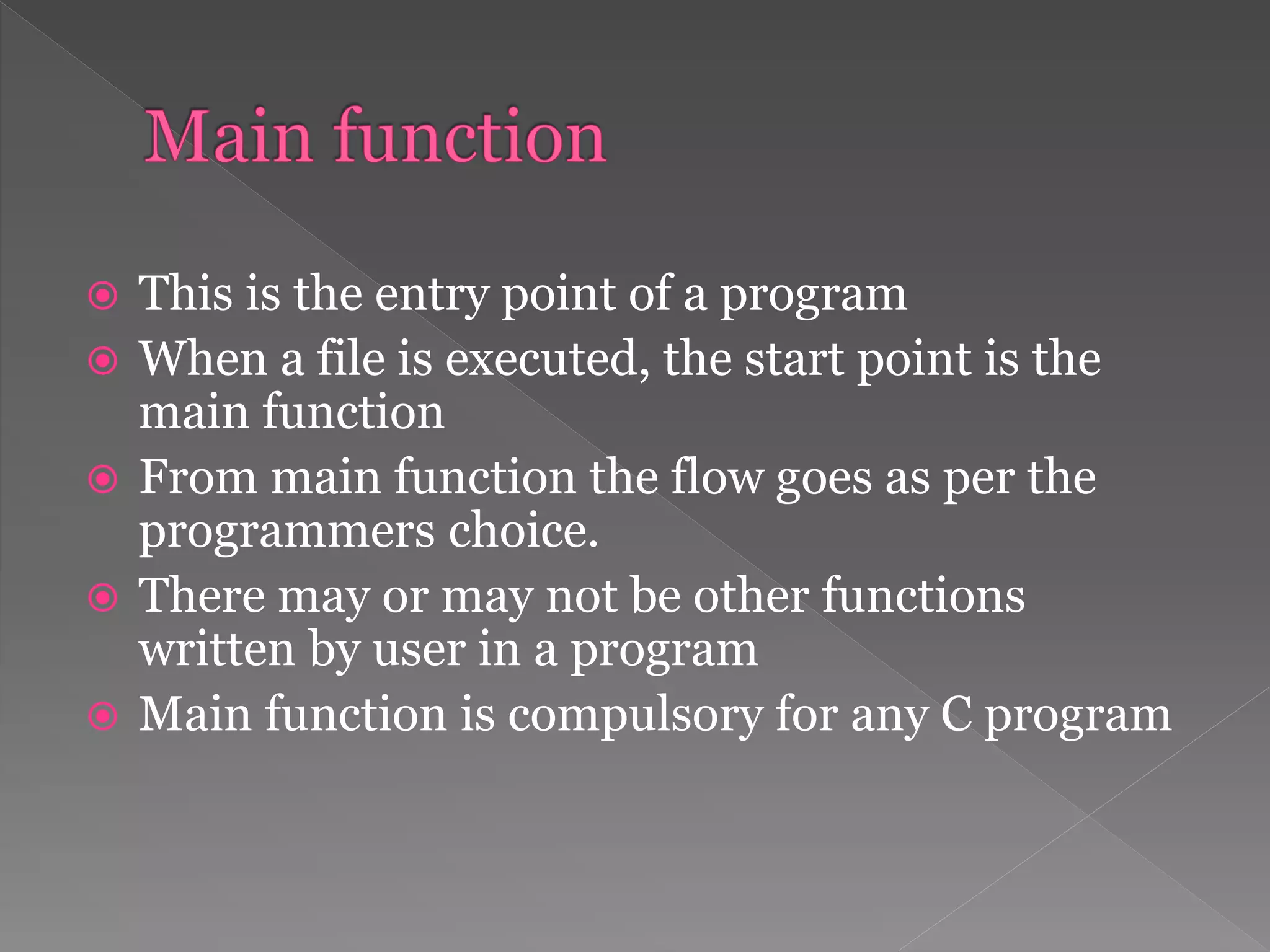  This is the entry point of a program
 When a file is executed, the start point is the
main function
 From main function the flow goes as per the
programmers choice.
 There may or may not be other functions
written by user in a program
 Main function is compulsory for any C program
 