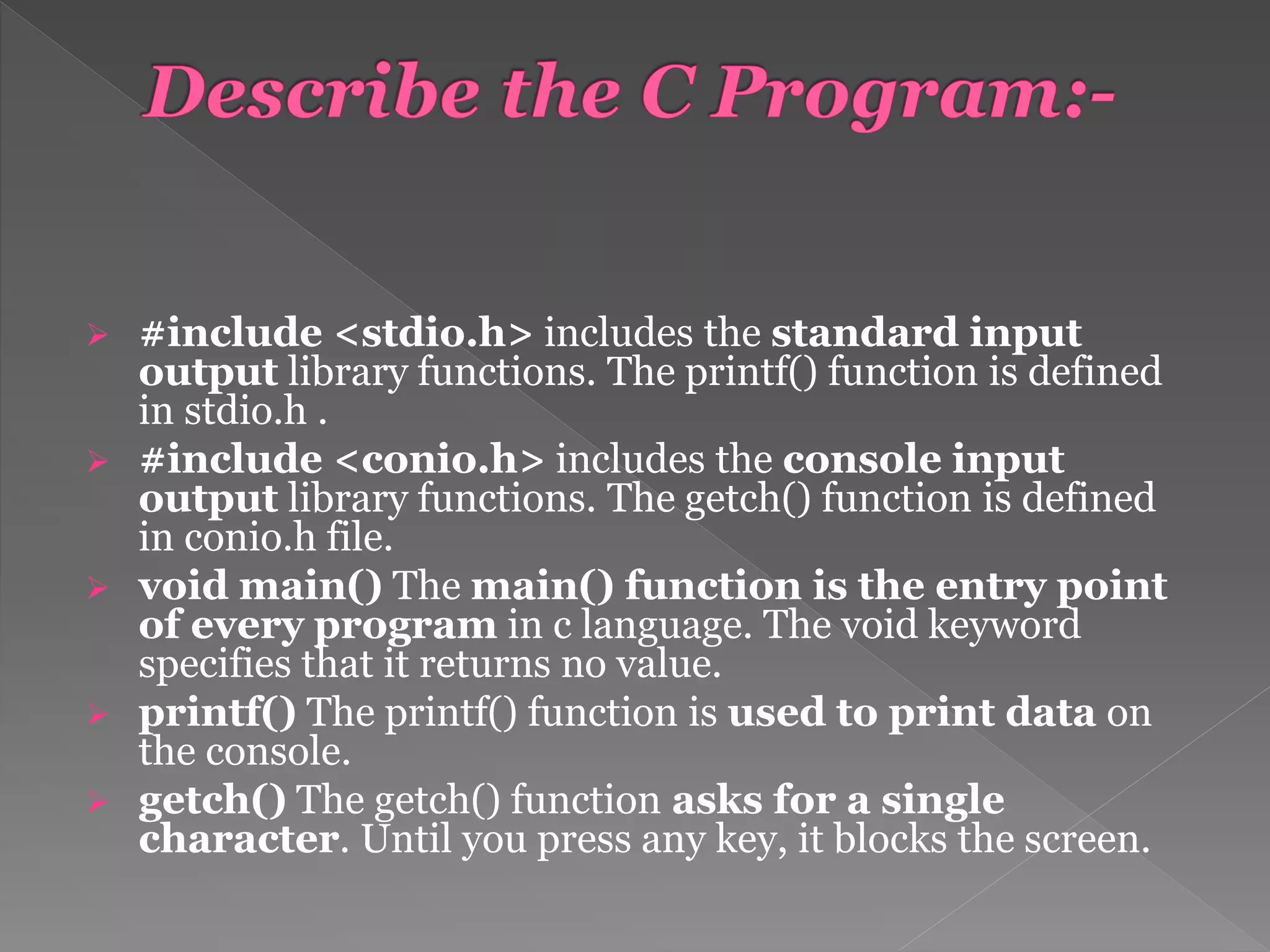  #include <stdio.h> includes the standard input
output library functions. The printf() function is defined
in stdio.h .
 #include <conio.h> includes the console input
output library functions. The getch() function is defined
in conio.h file.
 void main() The main() function is the entry point
of every program in c language. The void keyword
specifies that it returns no value.
 printf() The printf() function is used to print data on
the console.
 getch() The getch() function asks for a single
character. Until you press any key, it blocks the screen.
 