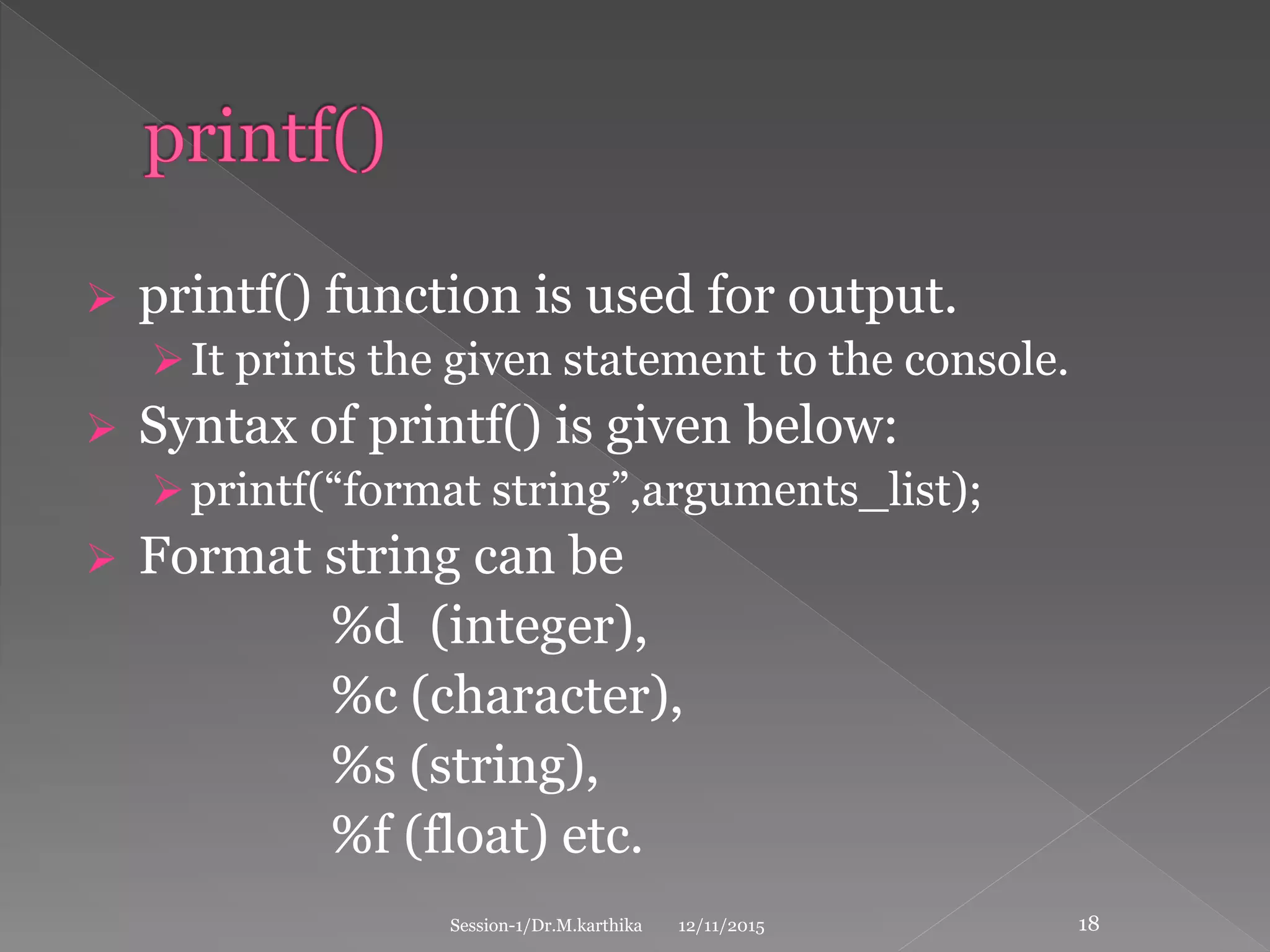  printf() function is used for output.
It prints the given statement to the console.
 Syntax of printf() is given below:
printf(“format string”,arguments_list);
 Format string can be
%d (integer),
%c (character),
%s (string),
%f (float) etc.
12/11/2015Session-1/Dr.M.karthika 18
 