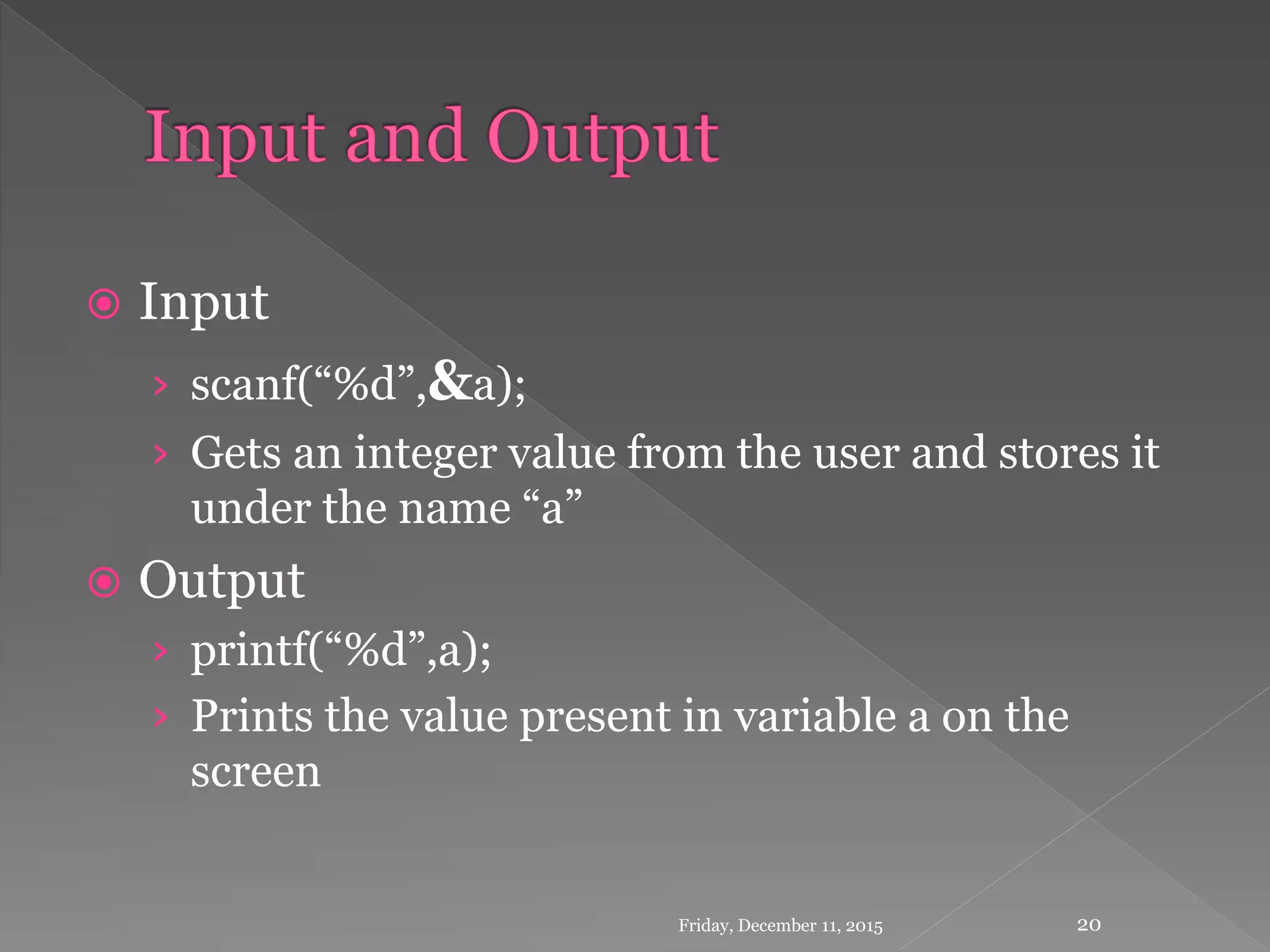  Input
› scanf(“%d”,&a);
› Gets an integer value from the user and stores it
under the name “a”
 Output
› printf(“%d”,a);
› Prints the value present in variable a on the
screen
Friday, December 11, 2015 20
 