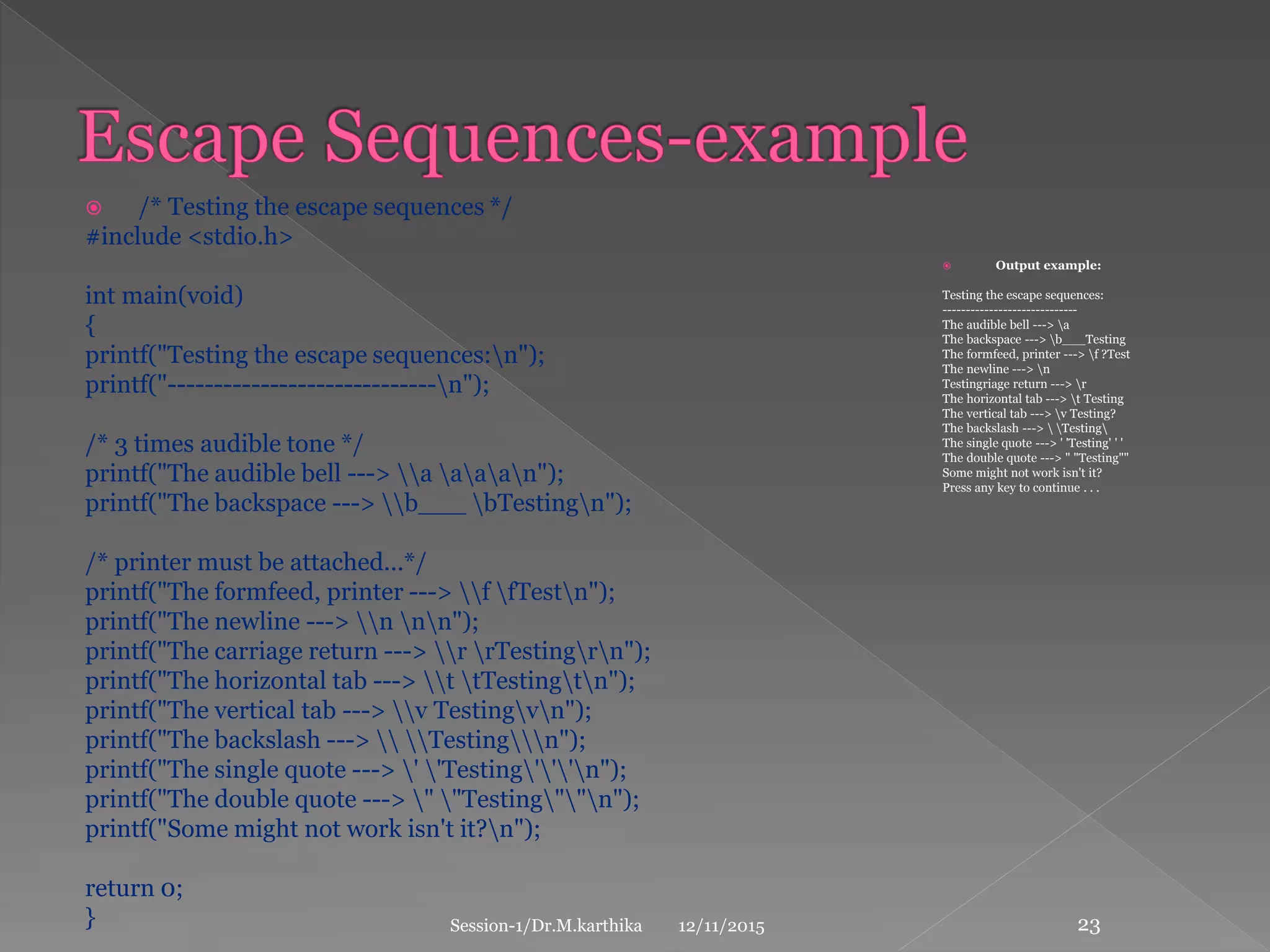  /* Testing the escape sequences */
#include <stdio.h>
int main(void)
{
printf("Testing the escape sequences:n");
printf("-----------------------------n");
/* 3 times audible tone */
printf("The audible bell ---> a aaan");
printf("The backspace ---> b___ bTestingn");
/* printer must be attached...*/
printf("The formfeed, printer ---> f fTestn");
printf("The newline ---> n nn");
printf("The carriage return ---> r rTestingrn");
printf("The horizontal tab ---> t tTestingtn");
printf("The vertical tab ---> v Testingvn");
printf("The backslash --->  Testingn");
printf("The single quote ---> ' 'Testing'''n");
printf("The double quote ---> " "Testing""n");
printf("Some might not work isn't it?n");
return 0;
}
 Output example:
Testing the escape sequences:
-----------------------------
The audible bell ---> a
The backspace ---> b___Testing
The formfeed, printer ---> f ?Test
The newline ---> n
Testingriage return ---> r
The horizontal tab ---> t Testing
The vertical tab ---> v Testing?
The backslash --->  Testing
The single quote ---> ' 'Testing' ' '
The double quote ---> " "Testing""
Some might not work isn't it?
Press any key to continue . . .
12/11/2015Session-1/Dr.M.karthika 23
 