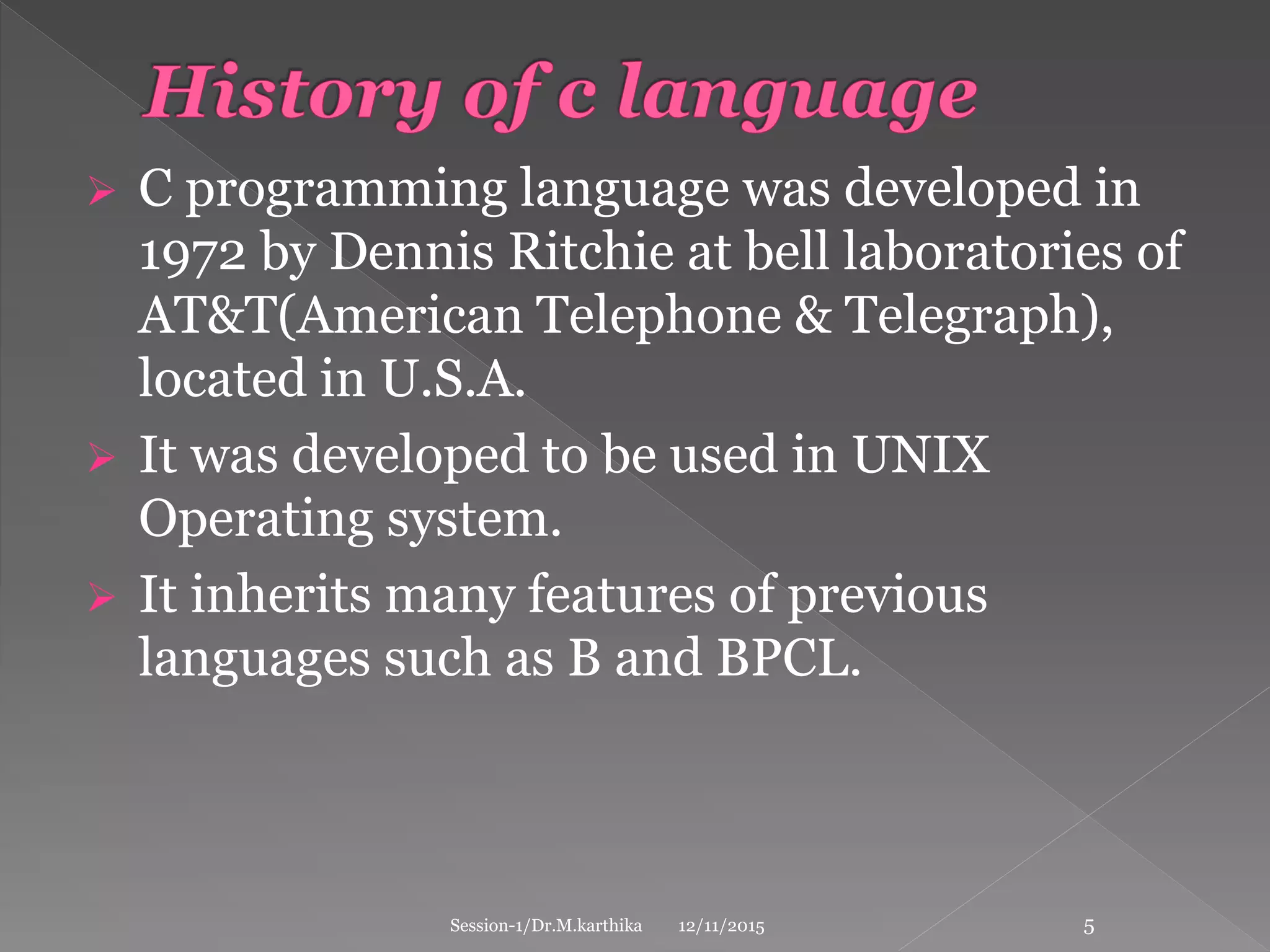 C programming language was developed in
1972 by Dennis Ritchie at bell laboratories of
AT&T(American Telephone & Telegraph),
located in U.S.A.
 It was developed to be used in UNIX
Operating system.
 It inherits many features of previous
languages such as B and BPCL.
12/11/2015Session-1/Dr.M.karthika 5
 