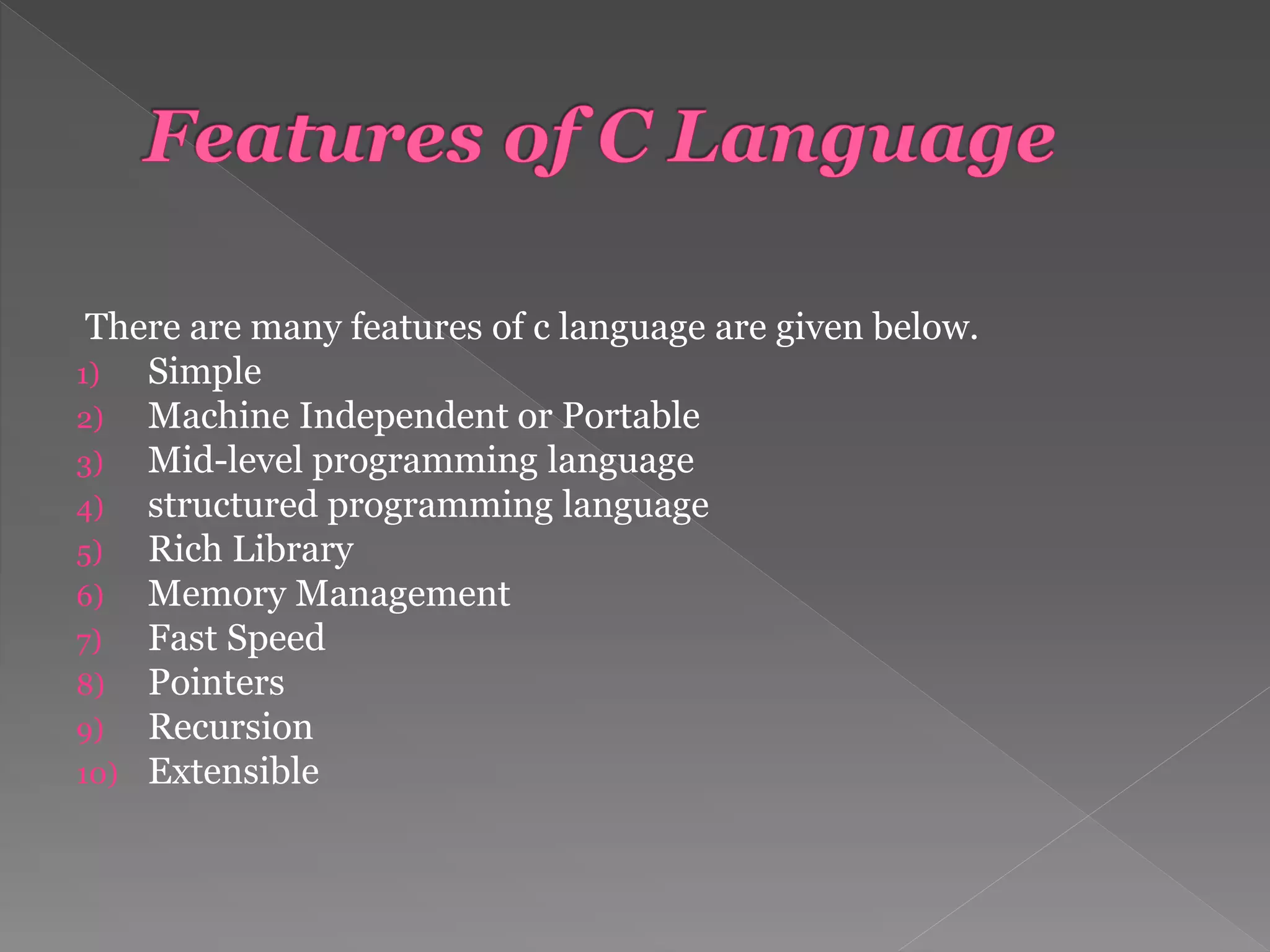 There are many features of c language are given below.
1) Simple
2) Machine Independent or Portable
3) Mid-level programming language
4) structured programming language
5) Rich Library
6) Memory Management
7) Fast Speed
8) Pointers
9) Recursion
10) Extensible
 