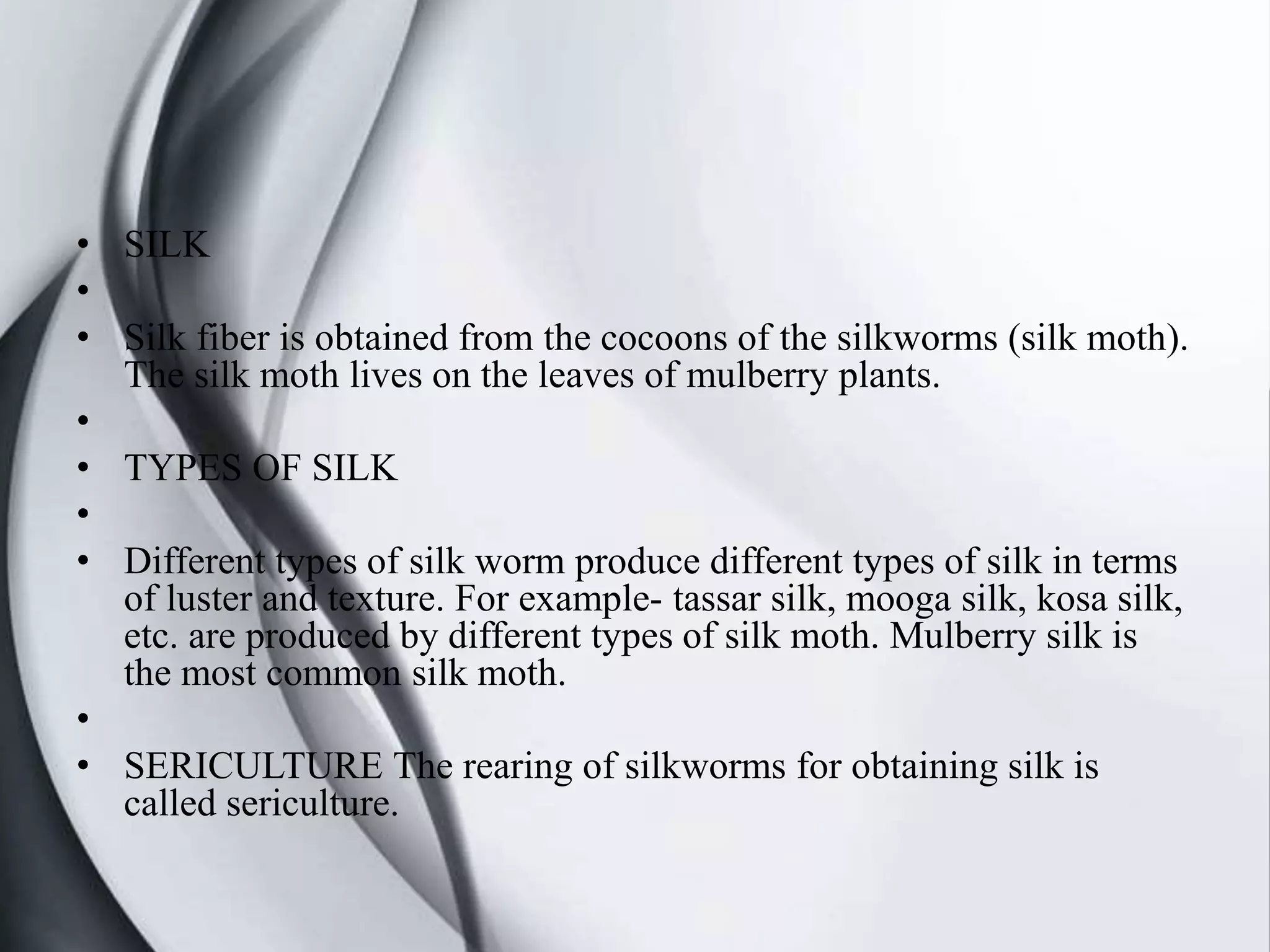 • SILK
•
• Silk fiber is obtained from the cocoons of the silkworms (silk moth).
The silk moth lives on the leaves of mulberry plants.
•
• TYPES OF SILK
•
• Different types of silk worm produce different types of silk in terms
of luster and texture. For example- tassar silk, mooga silk, kosa silk,
etc. are produced by different types of silk moth. Mulberry silk is
the most common silk moth.
•
• SERICULTURE The rearing of silkworms for obtaining silk is
called sericulture.
 