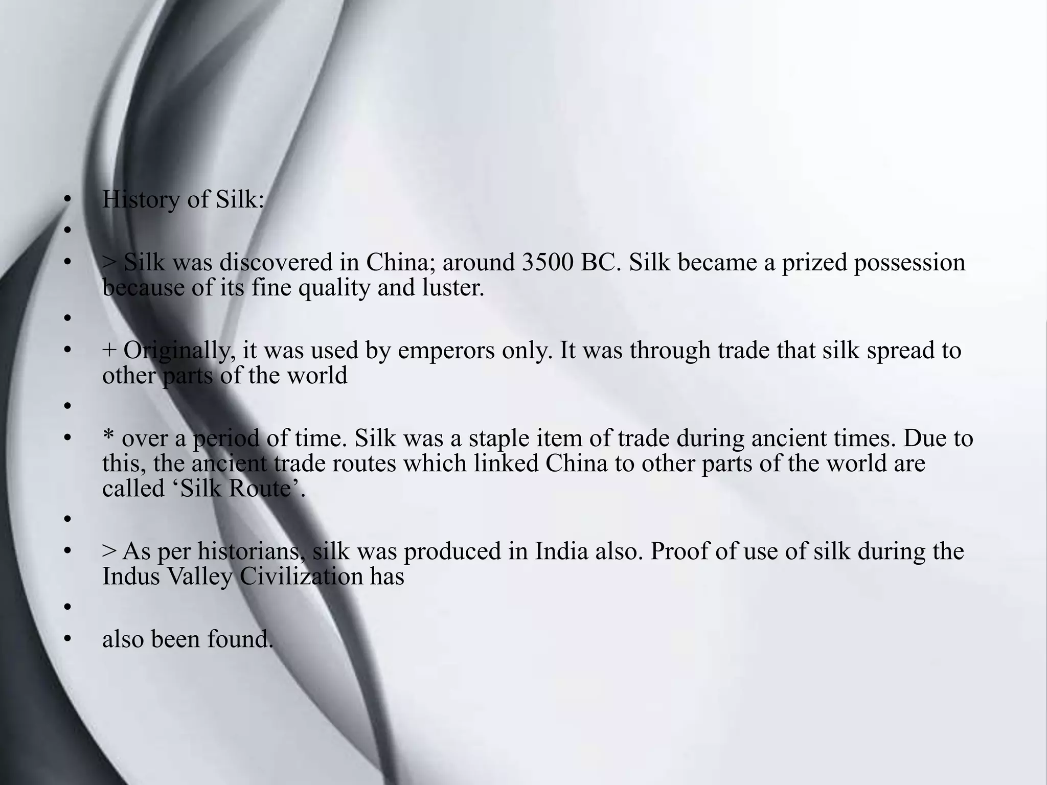 • History of Silk:
•
• > Silk was discovered in China; around 3500 BC. Silk became a prized possession
because of its fine quality and luster.
•
• + Originally, it was used by emperors only. It was through trade that silk spread to
other parts of the world
•
• * over a period of time. Silk was a staple item of trade during ancient times. Due to
this, the ancient trade routes which linked China to other parts of the world are
called ‘Silk Route’.
•
• > As per historians, silk was produced in India also. Proof of use of silk during the
Indus Valley Civilization has
•
• also been found.
 
