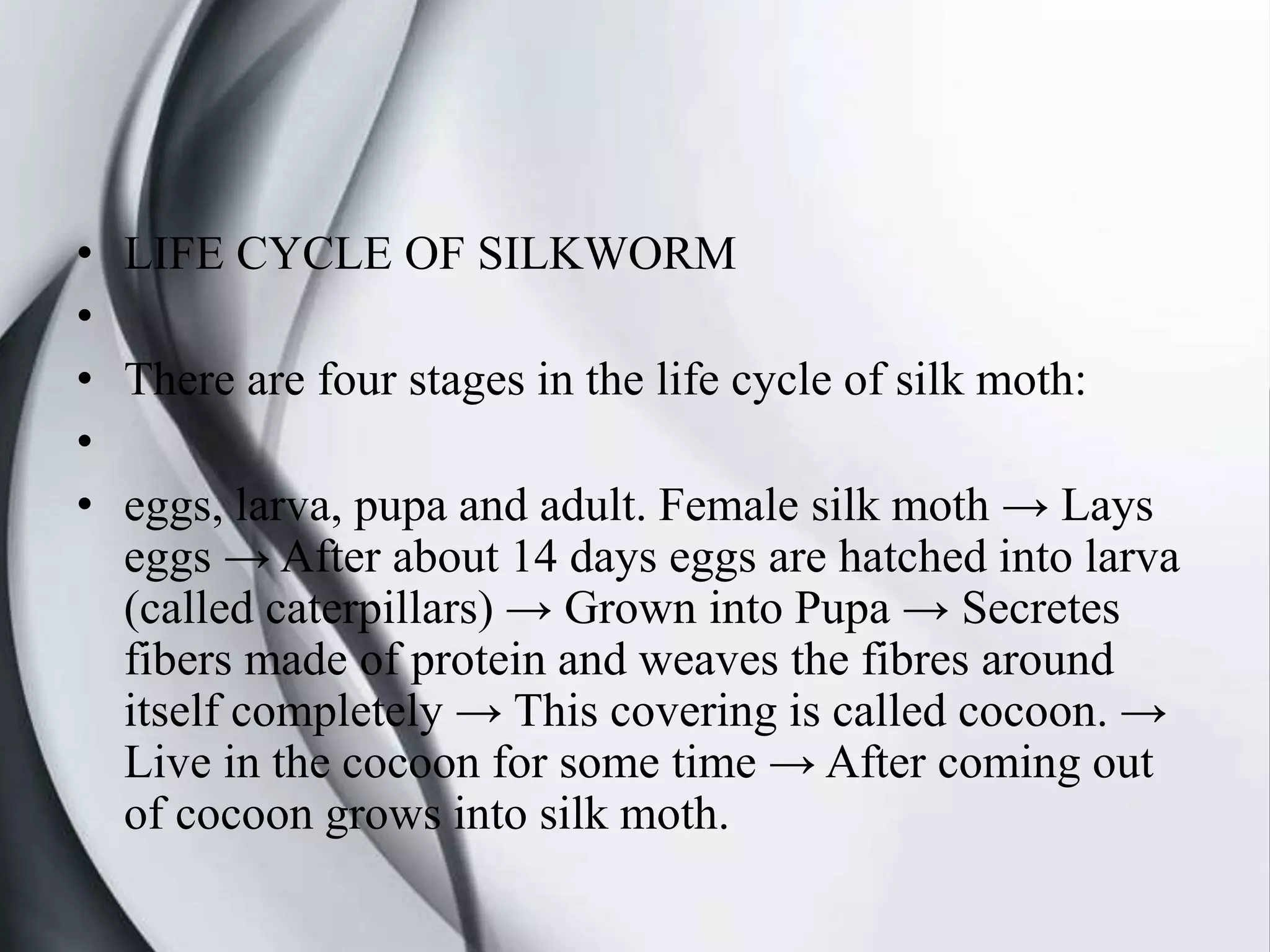 • LIFE CYCLE OF SILKWORM
•
• There are four stages in the life cycle of silk moth:
•
• eggs, larva, pupa and adult. Female silk moth → Lays
eggs → After about 14 days eggs are hatched into larva
(called caterpillars) → Grown into Pupa → Secretes
fibers made of protein and weaves the fibres around
itself completely → This covering is called cocoon. →
Live in the cocoon for some time → After coming out
of cocoon grows into silk moth.
 