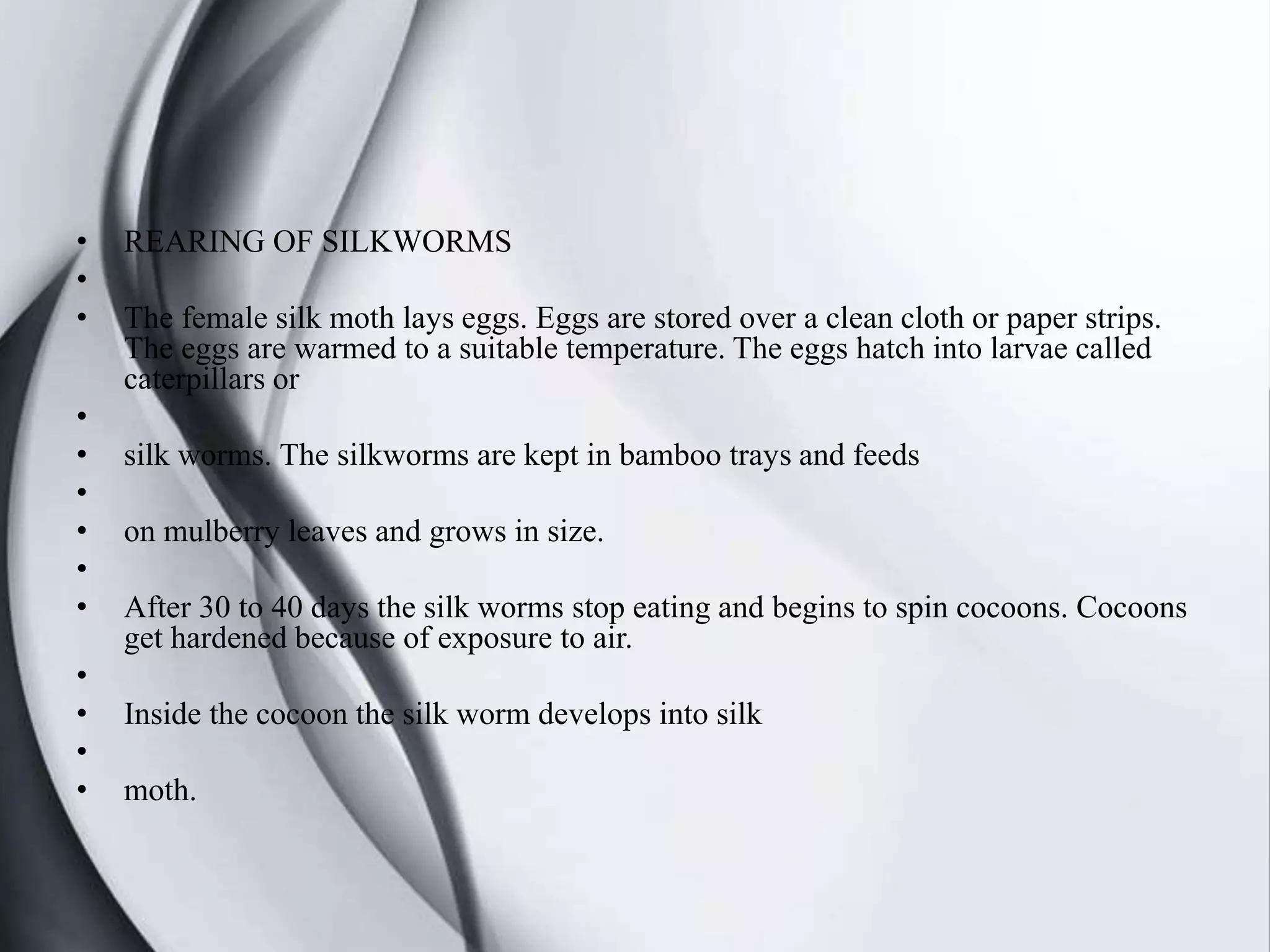 • REARING OF SILKWORMS
•
• The female silk moth lays eggs. Eggs are stored over a clean cloth or paper strips.
The eggs are warmed to a suitable temperature. The eggs hatch into larvae called
caterpillars or
•
• silk worms. The silkworms are kept in bamboo trays and feeds
•
• on mulberry leaves and grows in size.
•
• After 30 to 40 days the silk worms stop eating and begins to spin cocoons. Cocoons
get hardened because of exposure to air.
•
• Inside the cocoon the silk worm develops into silk
•
• moth.
 