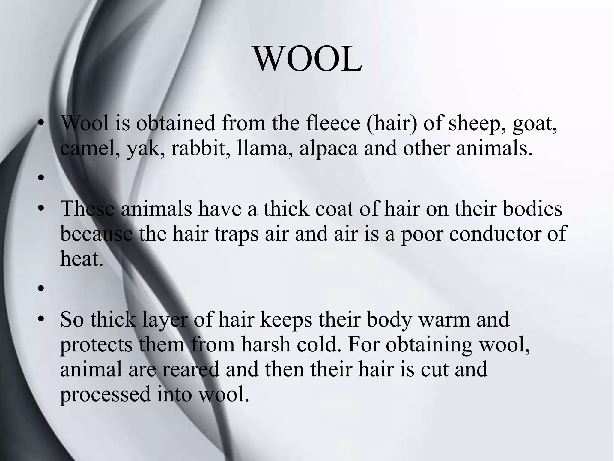 WOOL
• Wool is obtained from the fleece (hair) of sheep, goat,
camel, yak, rabbit, llama, alpaca and other animals.
•
• These animals have a thick coat of hair on their bodies
because the hair traps air and air is a poor conductor of
heat.
•
• So thick layer of hair keeps their body warm and
protects them from harsh cold. For obtaining wool,
animal are reared and then their hair is cut and
processed into wool.
 