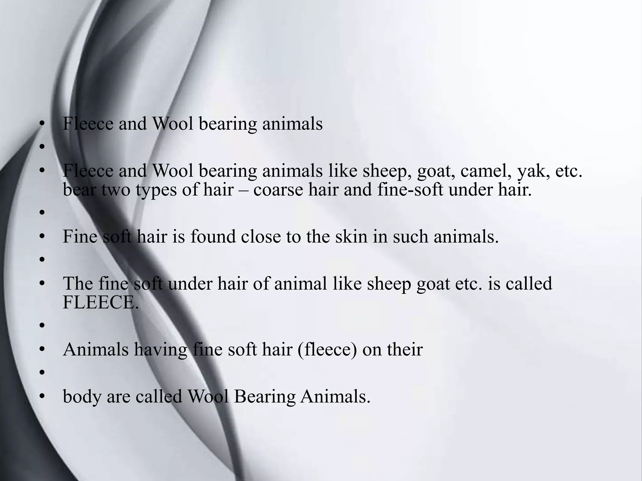 • Fleece and Wool bearing animals
•
• Fleece and Wool bearing animals like sheep, goat, camel, yak, etc.
bear two types of hair – coarse hair and fine-soft under hair.
•
• Fine soft hair is found close to the skin in such animals.
•
• The fine soft under hair of animal like sheep goat etc. is called
FLEECE.
•
• Animals having fine soft hair (fleece) on their
•
• body are called Wool Bearing Animals.
 