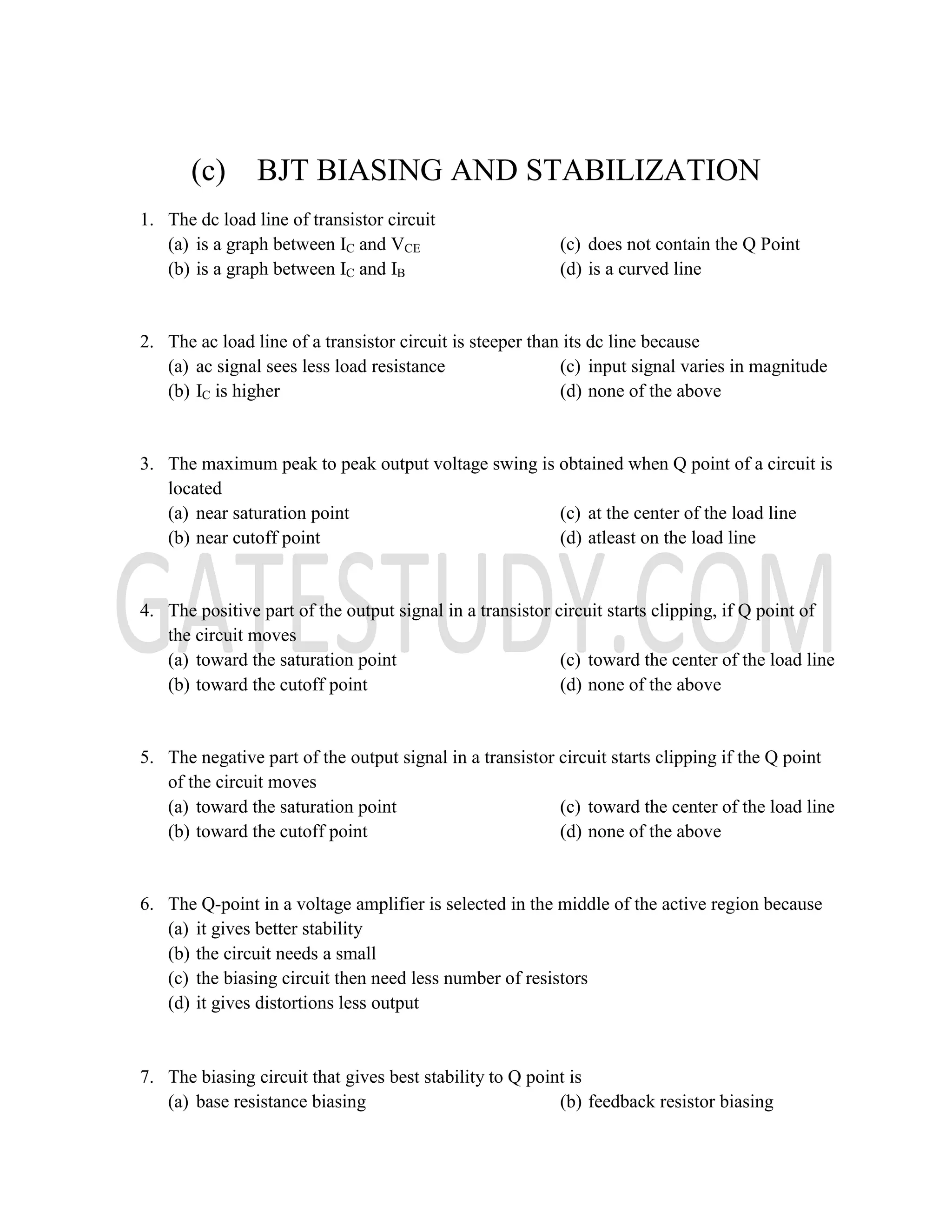 (c) BJT BIASING AND STABILIZATION
1. The dc load line of transistor circuit
(a) is a graph between IC and VCE
(b) is a graph between IC and IB
(c) does not contain the Q Point
(d) is a curved line
2. The ac load line of a transistor circuit is steeper than its dc line because
(a) ac signal sees less load resistance
(b) IC is higher
(c) input signal varies in magnitude
(d) none of the above
3. The maximum peak to peak output voltage swing is obtained when Q point of a circuit is
located
(a) near saturation point
(b) near cutoff point
(c) at the center of the load line
(d) atleast on the load line
4. The positive part of the output signal in a transistor circuit starts clipping, if Q point of
the circuit moves
(a) toward the saturation point
(b) toward the cutoff point
(c) toward the center of the load line
(d) none of the above
5. The negative part of the output signal in a transistor circuit starts clipping if the Q point
of the circuit moves
(a) toward the saturation point
(b) toward the cutoff point
(c) toward the center of the load line
(d) none of the above
6. The Q-point in a voltage amplifier is selected in the middle of the active region because
(a) it gives better stability
(b) the circuit needs a small
(c) the biasing circuit then need less number of resistors
(d) it gives distortions less output
7. The biasing circuit that gives best stability to Q point is
(a) base resistance biasing (b) feedback resistor biasing
 