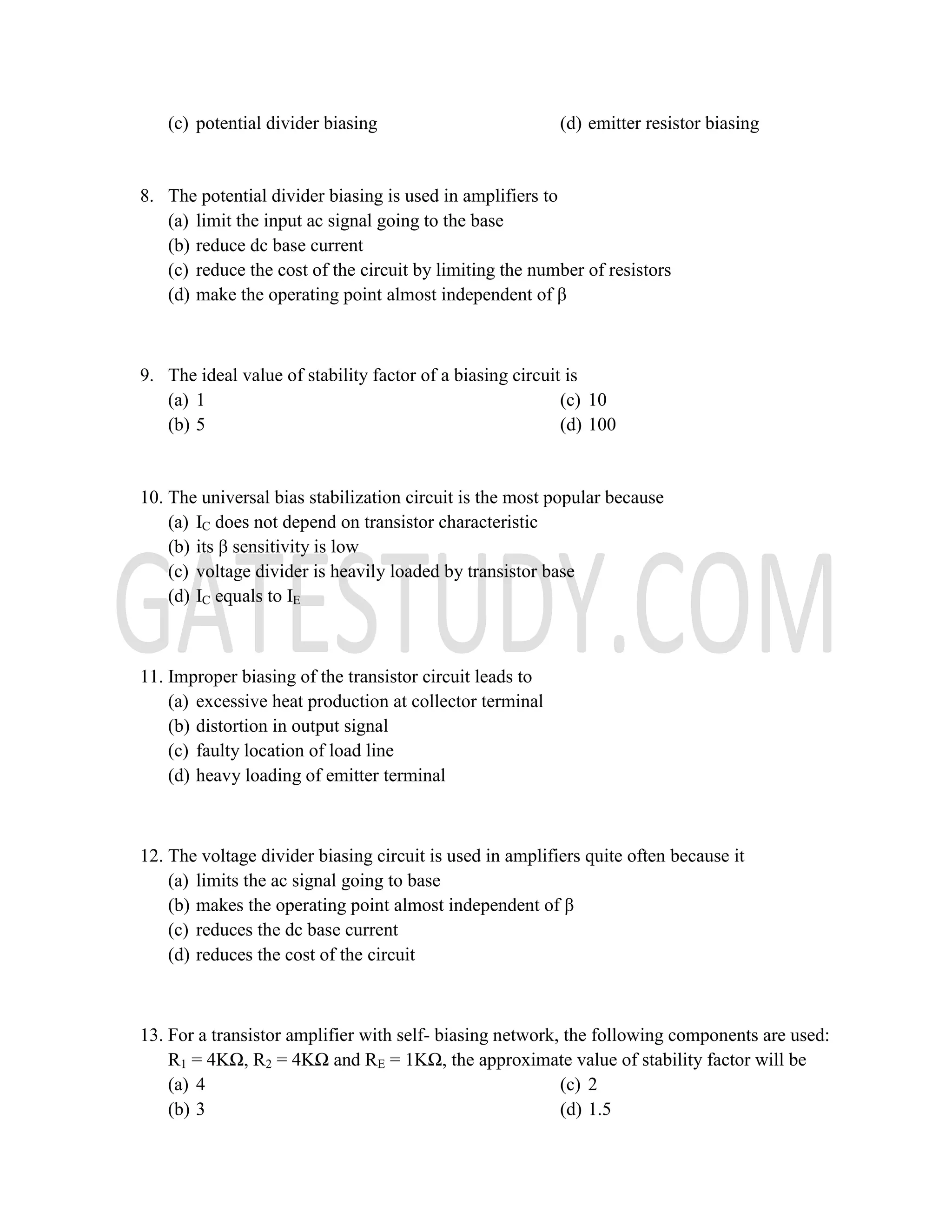 (c) potential divider biasing (d) emitter resistor biasing
8. The potential divider biasing is used in amplifiers to
(a) limit the input ac signal going to the base
(b) reduce dc base current
(c) reduce the cost of the circuit by limiting the number of resistors
(d) make the operating point almost independent of β
9. The ideal value of stability factor of a biasing circuit is
(a) 1
(b) 5
(c) 10
(d) 100
10. The universal bias stabilization circuit is the most popular because
(a) IC does not depend on transistor characteristic
(b) its β sensitivity is low
(c) voltage divider is heavily loaded by transistor base
(d) IC equals to IE
11. Improper biasing of the transistor circuit leads to
(a) excessive heat production at collector terminal
(b) distortion in output signal
(c) faulty location of load line
(d) heavy loading of emitter terminal
12. The voltage divider biasing circuit is used in amplifiers quite often because it
(a) limits the ac signal going to base
(b) makes the operating point almost independent of β
(c) reduces the dc base current
(d) reduces the cost of the circuit
13. For a transistor amplifier with self- biasing network, the following components are used:
R1 = 4KΩ, R2 = 4KΩ and RE = 1KΩ, the approximate value of stability factor will be
(a) 4
(b) 3
(c) 2
(d) 1.5
 