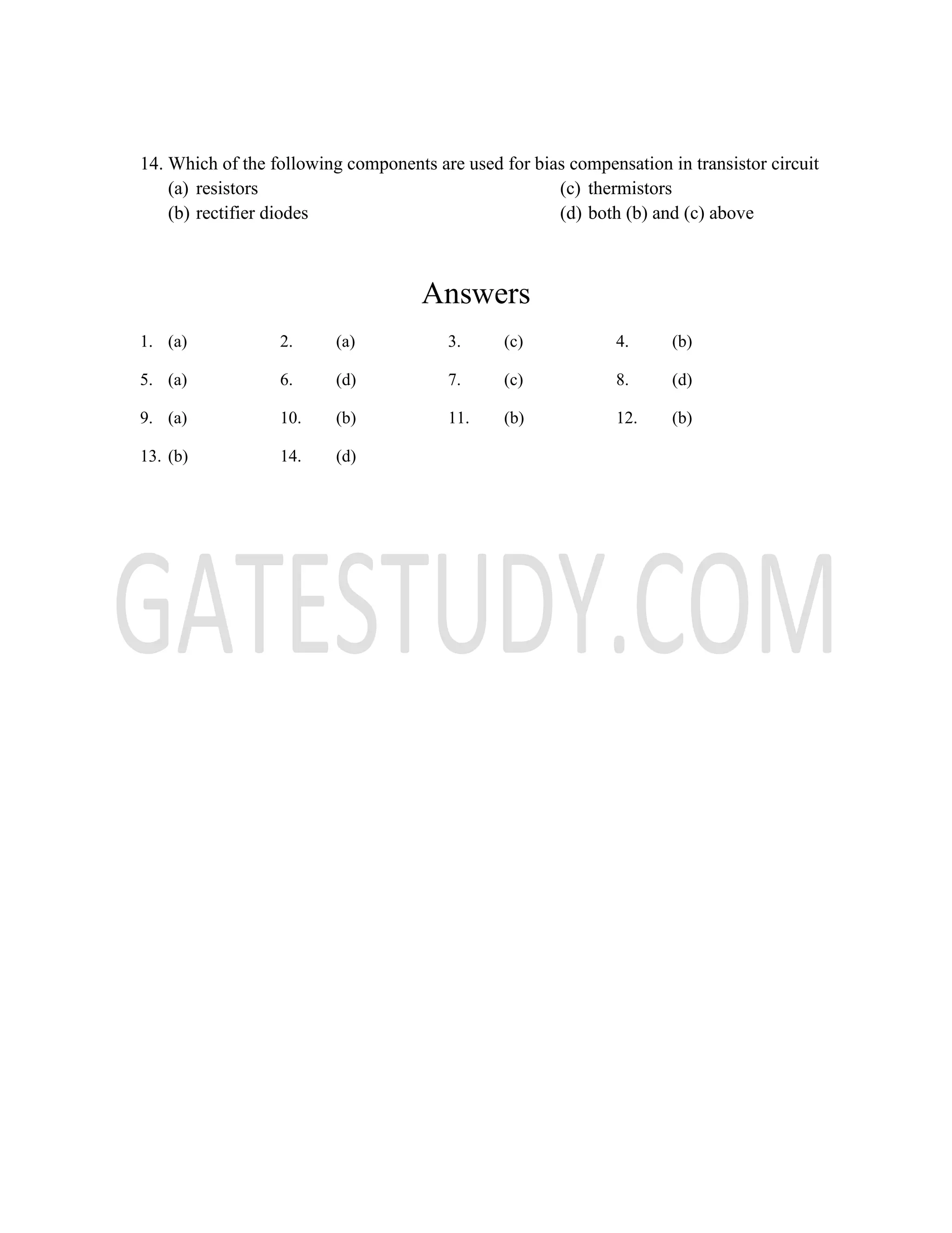 14. Which of the following components are used for bias compensation in transistor circuit
(a) resistors
(b) rectifier diodes
(c) thermistors
(d) both (b) and (c) above
Answers
1. (a) 2. (a) 3. (c) 4. (b)
5. (a) 6. (d) 7. (c) 8. (d)
9. (a) 10. (b) 11. (b) 12. (b)
13. (b) 14. (d)
 