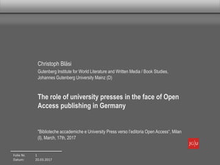 Christoph Bläsi
Gutenberg Institute for World Literature and Written Media / Book Studies,
Johannes Gutenberg University Mainz (D)
The role of university presses in the face of Open
Access publishing in Germany
"Biblioteche accademiche e University Press verso l’editoria Open Access“, Milan
(I), March, 17th, 2017
Folie Nr. 1
Datum: 20.03.2017
 