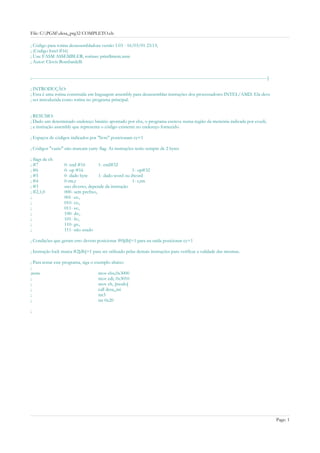 File: C:PGMdesa_prg32 COMPLETO.cb

; Código para rotina desassembladora versão 1.03 - 16/03/01 23:13;
; (Código Intel #16)
; Usa: FASM ASSEMBLER, rotinas: print$mem.nsm
; Autor: Clovis Bombardelli


;------------------------------------------------------------------------------------------------------------------------------------------------------------]

; INTRODUÇÂO:
; Esta é uma rotina construída em linguagem assembly para desassemblar instruções dos processadores INTEL/AMD. Ela deve
; ser introduzida como rotina no programa principal.


; RESUMO:
; Dado um determinado endereço binário apontado por ebx, o programa escreve numa região da memória indicada por es:edi,
; a instrução assembly que representa o código existente no endereço fornecido.

; Espaços de códigos indicados por "livre" posicionam cy=1

; Códigos "vazio" não marcam carry flag. As instruções terão sempre de 2 bytes

; flags de ch
; #7                  0- end #16        1- end#32
; #6                  0- op #16                          1- op#32
; #5                  0- dado byte      1- dado word ou dword
; #4                  0-rm,r                             1- r,rm
; #3                  uso diverso, depende da instrução
; #2,1,0              000- sem prefixo,
;                     001- es:,
;                     010- cs:,
;                     011- ss:,
;                     100- ds:,
;                     101- fs:,
;                     110- gs:,
;                     111- não usado

; Condições que geram erro devem posicionar #0[dh]=1 para na saida posicionar cy=1

; Instrução lock marca #2[dh]=1 para ser utilizado pelas demais instruções para verificar a validade das mesmas.

; Para testar este programa, siga o exemplo abaixo
;
;teste                                mov ebx,0x3000
;                                     mov edi, 0x3010
;                                     mov ch, [modo]
;                                     call desa_ini
;                                     int3
;                                     int 0x20

;




                                                                                                                                                                 Page: 1
 