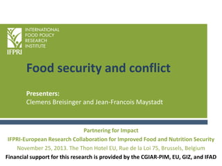 Food security and conflict
Presenters:
Clemens Breisinger and Jean-Francois Maystadt

Partnering for Impact
IFPRI-European Research Collaboration for Improved Food and Nutrition Security
November 25, 2013. The Thon Hotel EU, Rue de la Loi 75, Brussels, Belgium
Financial support for this research is provided by the CGIAR-PIM, EU, GIZ, and IFAD

 