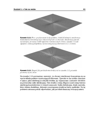 36                                                         C++Builder. Symulacje komputerowe



Fala kolista
     Powierzchnia wody jest środowiskiem dwuwymiarowym. Dzięki sprę ystości oddziały-
     wań między cząsteczkami wody mogą rozchodzić się w tym środowisku dwuwymiaro-
     we fale poprzeczne (tzn. takie, w których wychylenie nie pokrywa się z kierunkiem
     rozprzestrzeniania). Dzięki swej powszechności, woda jest idealnym miejscem, umo -
     liwiającym obserwację i badanie fal powierzchniowych.

     Zaczniemy od matematycznego opisu takiej fali. Opisać falę, to znaczy podać wychyle-
     nie powierzchni wody w dowolnym punkcie 
Z [. Fale na wodzie (a raczej ich sta-
     tyczny, zatrzymany w czasie obraz) są dane następującym równaniem:
        (
 Z [  #  
