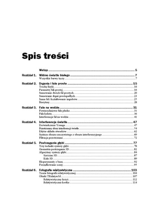 Spis treści
                Wstęp ............................................................................................... 5
Rozdział 1. Widmo światła białego ....................................................................... 7
                Wszystkie barwy tęczy..............................................................................................7
Rozdział 2. Drgania i fale proste ........................................................................ 15
                Trochę fizyki ..........................................................................................................16
                Parametry fali prostej ..............................................................................................16
                Sumowanie dwóch fal prostych................................................................................20
                Sumowanie drgań prostopadłych ..............................................................................23
                Suma fal i kształtowanie impulsów...........................................................................25
                Biorytmy................................................................................................................28
Rozdział 3. Fale na wodzie................................................................................. 31
                Powierzchniowa fala płaska .....................................................................................31
                Fala kolista.............................................................................................................36
                Interferencja fal na wodzie.......................................................................................41
Rozdział 4. Interferencja światła........................................................................ 47
                Doświadczenie Younga ...........................................................................................47
                Przestrzenny obraz interferencji światła .........................................................................54
                Edytor układu otworków .........................................................................................62
                Synteza obrazu rzeczywistego z obrazu interferencyjnego ..........................................69
                Filtracja przestrzenna ..............................................................................................72
Rozdział 5. Postrzeganie głębi ........................................................................... 77
                Trzy techniki syntezy głębi ......................................................................................78
                Geometria postrzegania 3D......................................................................................82
                Algorytmy syntezy głębi..........................................................................................84
                   Sześcian 3D......................................................................................................87
                   Kula 3D ...........................................................................................................89
                Eksperymenty z bazą ..............................................................................................92
                Porządkowanie sceny..............................................................................................95
Rozdział 6. Fotografia relatywistyczna ................................................................ 103
                Teoria fotografii relatywistycznej ........................................................................... 104
                Obiekt TRelatyw3d............................................................................................... 107
                   Relatywistyczny krzy ..................................................................................... 112
                   Relatywistyczna kostka ................................................................................... 114
 