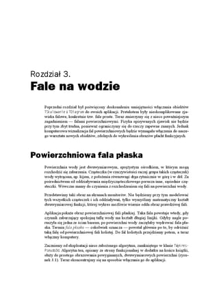 Rozdział 3.
Fale na wodzie
   Poprzedni rozdział był poświęcony doskonaleniu umiejętności włączania obiektów
   65MCNQYCPKG i 6&KCITCO do swoich aplikacji. Pretekstem były nieskomplikowane zja-
   wiska falowe, konkretnie tzw. fale proste. Teraz zmierzymy się z nieco powa niejszym
   zagadnieniem — falami powierzchniowymi. Fizyka opisywanych zjawisk nie będzie
   przy tym zbyt trudna, poniewa ograniczymy się do rzeczy zapewne znanych. Jednak
   komputerowa wizualizacja fal powierzchniowych będzie wymagała włączenia do nasze-
   go warsztatu nowych obiektów, zdolnych do wykreślenia obrazów płacht funkcyjnych.



Powierzchniowa fala płaska
   Powierzchnia wody jest dwuwymiarowym, sprę ystym ośrodkiem, w którym mogą
   rozchodzić się zaburzenia. Cząsteczka (w rzeczywistości raczej grupa takich cząsteczek)
   wody wytrącona, np. kijem, z poło enia równowagi drga rytmicznie w górę i w dół. Za
   pośrednictwem sił oddziaływania międzycząsteczkowego porusza inne, sąsiednie czą-
   steczki. Wówczas mamy do czynienia z rozchodzeniem się fali na powierzchni wody.

   Przedstawimy taki obraz na ekranach monitorów. Nie będziemy przy tym modelować
   tych wszystkich cząsteczek i ich oddziaływań, tylko wymyślimy matematyczny kształt
   dwuwymiarowej funkcji, której wykres mo liwie wiernie odda obraz prawdziwej fali.

   Aplikacja poka e obraz powierzchniowej fali płaskiej. Taka fala powstaje wtedy, gdy
   czynnik zaburzający spokojną taflę wody ma kształt długiej linijki. Gdyby nagle po-
   ruszyła się jedna ze ścian basenu, po powierzchni wody zaczęłaby wędrować fala pła-
   ska. Termin fala płaska — cokolwiek oznacza — powstał głównie po to, by odró nić
   taką falę od powierzchniowej fali kolistej. Do fal kolistych przejdziemy potem, a teraz
   włączmy komputery.

   Zaczniemy od eksploatacji nieco zubo onego algorytmu, zamkniętego w klasie 69[MTGU
   2UGWFQF. Algorytm ten, opisany ze strony funkcjonalnej w dodatku na końcu ksią ki,
   słu y do prostego obrazowania powyginanych, dwuwymiarowych powierzchni (rysu-
   nek 3.1). Teraz skoncentrujmy się na sposobie włączania go do aplikacji.
 