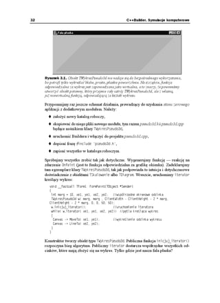 32                                                     C++Builder. Symulacje komputerowe




     Rysunek 3.1. Obiekt TWykresPseudo3d nie nadaje się do bezpośredniego wykorzystania,
     bo potrafi tylko wykreślać błahe, proste, płaskie powierzchnie. Na szczęście, funkcja
     odpowiedzialna za wykres jest zapowiedziana jako wirtualna, a to znaczy, e powinniśmy
     utworzyć obiekt potomny, który przejmie cały ustrój TWykresPseudo3d, ale z własną,
     ju niewirtualną funkcją, odpowiadającą za kształt wykresu

     Przypomnijmy raz jeszcze schemat działania, prowadzący do uzyskania stanu zerowego
     aplikacji z dodatkowym modułem. Nale y:
          zało yć nowy katalog roboczy,
          skopiować do niego pliki nowego modułu, tym razem pseudo3d.h i pseudo3d.cpp
          będące nośnikiem klasy 69[MTGU2UGWFQF,
          uruchomić Buildera i włączyć do projektu pseudo3d.cpp,
          dopisać frazę KPENWFG RUGWFQFJ ,
          zapisać wszystko w katalogu roboczym.

     Spróbujmy wszystko zrobić tak jak dotychczas. Wygenerujmy funkcję — reakcję na
     zdarzenie 1P2CKPV (jest to funkcja odpowiedzialna za grafikę okienka). Zadeklarujmy
     tam egzemplarz klasy 69[MTGU2UGWFQF, tak jak podpowiada to intuicja i dotychczasowe
     doświadczenie z obiektami 65MCNQYCPKG albo 6KCITCO. Wreszcie, uruchomimy KVGTCVQT
     kreślący wykres:
       XQKF AAHCUVECNN 6(QTO(QTO2CKPV
61DLGEV  