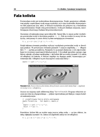 Rozdział 3. ♦ Fale na wodzie                                                                33


        Algorytmy obiektu, zanim wykreślą jakikolwiek punkt płachty funkcyjnej, muszą prze-
        pytać jakąś funkcję o jej wartość we wszystkich, istotnych dla kreślenia punktach. Taka
        funkcja jest wbudowana w obiekt. To rozwiązanie ma jednak oczywistą wadę — obiekt
        kreśli zawsze tę samą płachtę, tutaj płaski prostokąt. Wiem, co mówię. Oto wbudowana
        w 69[MTGU2UGWFQF, trywialna funkcja, której wykres rysuje obiekt:
          FQWDNG 69[MTGU2UGWFQF  HWP
 FQWDNG Z FQWDNG [
          ]
            TGVWTP 
          _

        Musimy ją podmienić. W świecie obiektów przewidziano taką sytuację. Po pierwsze,
        niech wykreślana funkcja będzie rzeczywiście na stałe wbudowana do obiektu, ale niech
        to będzie funkcja wirtualna, czyli mo liwa do przedefiniowania:
          ENCUU 69[MTGU2UGWFQF
          ]
            RTKXCVG
              
            RWDNKE
              69[MTGU2UGWFQF
       MQPUVTWMVQT
              
              XKTVWCN FQWDNG HWP
 FQWDNG Z FQWDNG [
              
          _

        Po drugie, u ytkownicy naszego obiektu nie będą bezpośrednio korzystać z klasy
        69[MTGU2UGWFQF, tylko tzw. klasy potomnej. Klasa potomna odziedziczy wszystko po
        69[MTGU2UGWFQF, za wyjątkiem funkcji wirtualnej. Na jej miejsce napiszemy własną,
        która nie będzie ju wirtualna:
          ENCUU 6/QL9[MTGU  69[MTGU2UGWFQF      FKGFKEGPKG
          ]
            RTKXCVG
              
            RWDNKE
              6/ÎL9[MTGU
          MQPUVTWMVQT
              
              FQWDNG HWP
 FQWDNG Z FQWDNG [   PQYC HWPMELC
              
          _

        Tak naprawdę, u ytkownik naszego obiektu 69[MTGU2UGWFQF (w powy szej sytuacji
        zwanego obiektem bazowym) niewiele się napracuje. Sama fraza dziedziczenia wy-
        maga nikłego zaanga owania w pisanie — dwukropek i przytoczenie nazwy obiektu.
        Napisanie konstruktora oka e się bardzo łatwe, gdy konstruktor 6/QL9[MTGU
 ograniczy
        się do wywołania konstruktora 69[MTGU2UGWFQF
. A co z napisaniem funkcji HWP
?
        No có , akurat to jest konieczne, poniewa właśnie nasz u ytkownik ma pomysł na
        płachtę funkcyjną.

        Co mo na powiedzieć o dziedziczeniu i funkcjach wirtualnych? Jest to prawdziwa re-
        wolucja w programowaniu. Dostajemy nowy, pachnący farbą obiekt, który mo emy
        zmieniać, nie bojąc się, e coś popsujemy. Algorytmy wirtualne są po to, by je zmie-
        niać, a ściślej — by na ich miejsce wprowadzać własne.
 