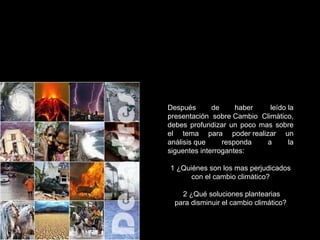 Después de haber  leído la presentación sobre Cambio Climático, debes profundizar un poco mas sobre el tema para poder realizar un análisis que responda a la siguentes interrogantes:   1 ¿Quiénes son los mas perjudicados con el cambio climático?   2 ¿Qué soluciones plantearias para disminuir el cambio climático? 