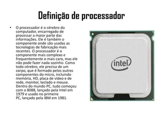 Definição de processadorO processador é o cérebro do computador, encarregado de processar a maior parte das informações. Ele é também o componente onde são usadas as tecnologias de fabricação mais recentes. O processador é o componente mais complexo e frequentemente o mais caro, mas ele não pode fazer nada sozinho. Como todo cérebro, ele precisa de um corpo, que é formado pelos outros componentes do micro, incluindo memória, HD, placa de vídeo e de rede, monitor, teclado e mouse. Dentro do mundo PC, tudo começou com o 8088, lançado pela Intel em 1979 e usado no primeiro PC, lançado pela IBM em 1981.